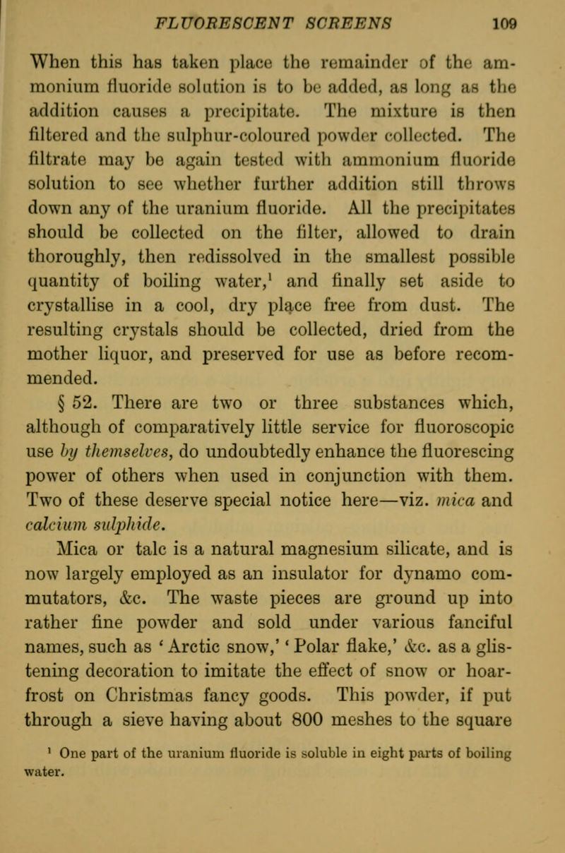 When this has taken place the remainder of the am- monium rtuoride soUition is to be added, as long as the addition causes a precipitate. The mixture is then filtered and the sulphur-coloured powder collected. The filtrate may be again tested with ammonium fluoride solution to see whether further addition still throws down any of the uranium fluoride. All the precipitates should be collected on the filter, allowed to drain thoroughly, then redissolved in the smallest possible quantity of boiling water,• and finally set aside to crystallise in a cool, dry place free from dust. The resulting crystals should be collected, dried from the mother liquor, and preserved for use as before recom- mended. § 52. There are two or three substances which, although of comparatively little service for fluoroscopic use by themselves J do undoubtedly enhance the fluorescing power of others when used in conjunction with them. Two of these deserve special notice here—viz. mica and calcium sulphide. Mica or talc is a natural magnesium silicate, and is now largely employed as an insulator for dynamo com- mutators, &c. The w^aste pieces are ground up into rather fine powder and sold under various fanciful names, such as ' Arctic snow,'' Polar flake,' &c. as a glis- tening decoration to imitate the effect of snow or hoar- frost on Christmas fancy goods. This powder, if put through a sieve having about 800 meshes to the square ' One part of the uranium fluoride is soluble in eight parts of boiling water.