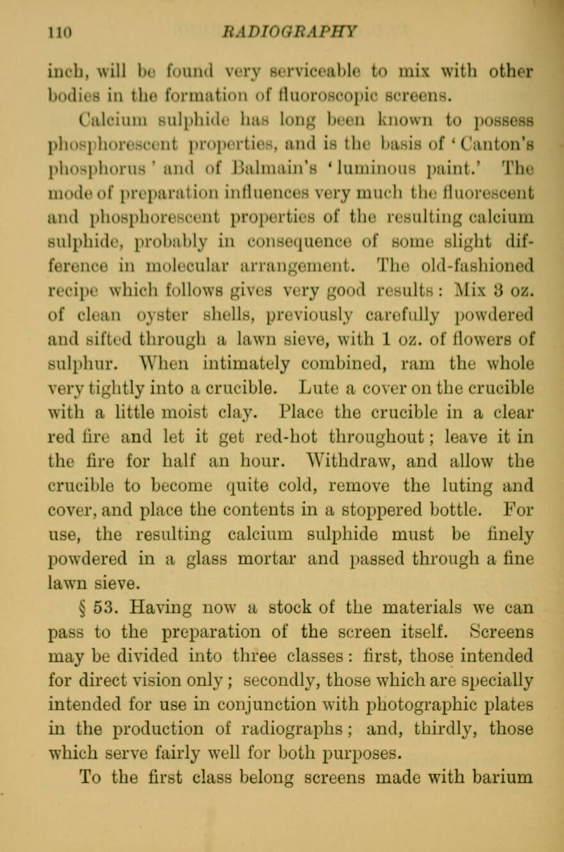 inch, will l)u found very serviceable to mix with other bodies in the formation of (hioroHcopic screens. Calcium Huli)hide has long been known to possess phosphorescent properties, and is the basis of * Canton's phospliorus ' and of l^almain's 'luminous j)aint.' The nuuU'of preparation inlluences very much the tluoreseent and plu)sphorescent properties of the resulting calcium sulphide, probably in consequence of some slight dif- ference in molecular arrangement. The old-fashioned recipe which follows gives very good results: Mix 3 oz. of clean oyster shells, previously carefully powdered and sifted through a lawn sieve, with 1 oz. of flowers of sulphur. When intimately combined, ram the whole very tightly into a crucible. Lute a cover on the crucible with a little moist clay. Place the crucible in a clear red lire and let it get red-hot throughout; leave it in the fire for half an hour. Withdraw, and allow the crucible to become quite cold, remove the luting and cover, and place the contents in a stoppered bottle. For use, the resulting calcium sulphide must be finely powdered in a glass mortar and passed through a fine lawn sieve. § 53. Having now a stock of the materials we can pass to the preparation of the screen itself. Screens may be divided into tlu'ee classes: first, those intended for direct vision only; secondly, those which are specially intended for use in conjunction with photographic plates in the production of radiographs ; and, thirdly, those which serve fairly well for both purposes. To the first class belong screens made with barium