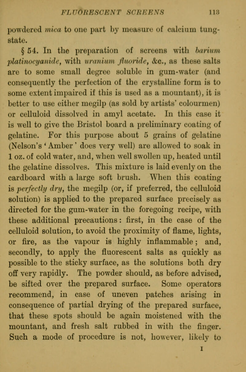 l)owdert'd niica to one part by measure of calcium tung- state. § 54. In the preparation of screens with harium platinocj/aiddi', witli unuiiiun flnonde^ &c., as these salts are to some small degree soluble in gum-water (and consequently the perfection of the crystalline form is to some extent impaired if this is used as a mountant), it is better to use either megilp (as sold by artists' colourmen) or celluloid dissolved in amyl acetate. In this case it is well to give the Bristol board a preliminary coating of gelatine. For this purpose about 5 grains of gelatine (Nelson's * Amber' does very well) are allowed to soak in 1 oz. of cold water, and, when well swollen up, heated until the gelatine dissolves. This mixture is laid evenly on the cardboard with a large soft brush. When this coating is ^perfectly dry, the megilp (or, if preferred, the celluloid solution) is applied to the prepared surface precisely as directed for the gum-water in the foregoing recipe, with these additional precautions: first, in the case of the celluloid solution, to avoid the proximity of flame, lights, or fire, as the vapour is highly inflammable; and, secondly, to apply the fluorescent salts as quickly as possible to the sticky surface, as the solutions both dry off very rapidly. The powder should, as before advised, be sifted over the prepared surface. Some operators recommend, in case of uneven patches arising in consequence of partial drying of the prepared surface, that these spots should be again moistened with the mountant, and fresh salt rubbed in with the finger. Such a mode of procedure is not, however, likely to I