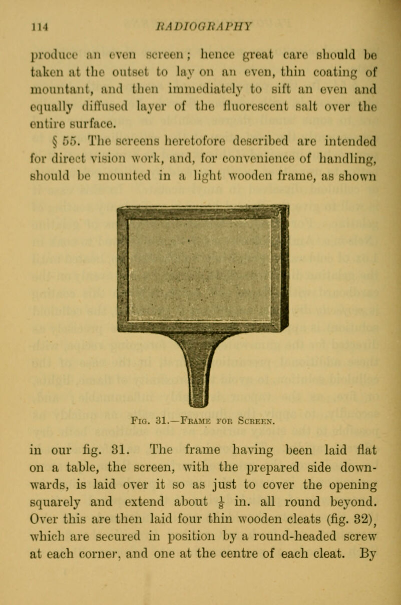 Ill UADJOOhAI'HY proiliur ail (Vt'ii screen; hence f:;reat care bIiouIcI bo taken at the outset to hiy on an even, tliin coating of mountant, and tlun innnediately to sift an even and equally tlilTuscd layer of the fluorescent salt over the entire surface. § 55. The screens heretofore described arc intended for direct vision work, and, for convenience of handlinf^', sliould be mounted in a lij^ht wooden frame, as shown Fig. 31.—Frame for Screen. in our fig. 31. The frame having been laid flat on a table, the screen, with the prepared side down- wards, is laid over it so as just to cover the opening squarely and extend about ^ in. all round beyond. Over this are then laid four thin wooden cleats (fig. 32)^ which are secured in position by a round-headed screw at each corner, and one at the centre of each cleat. By