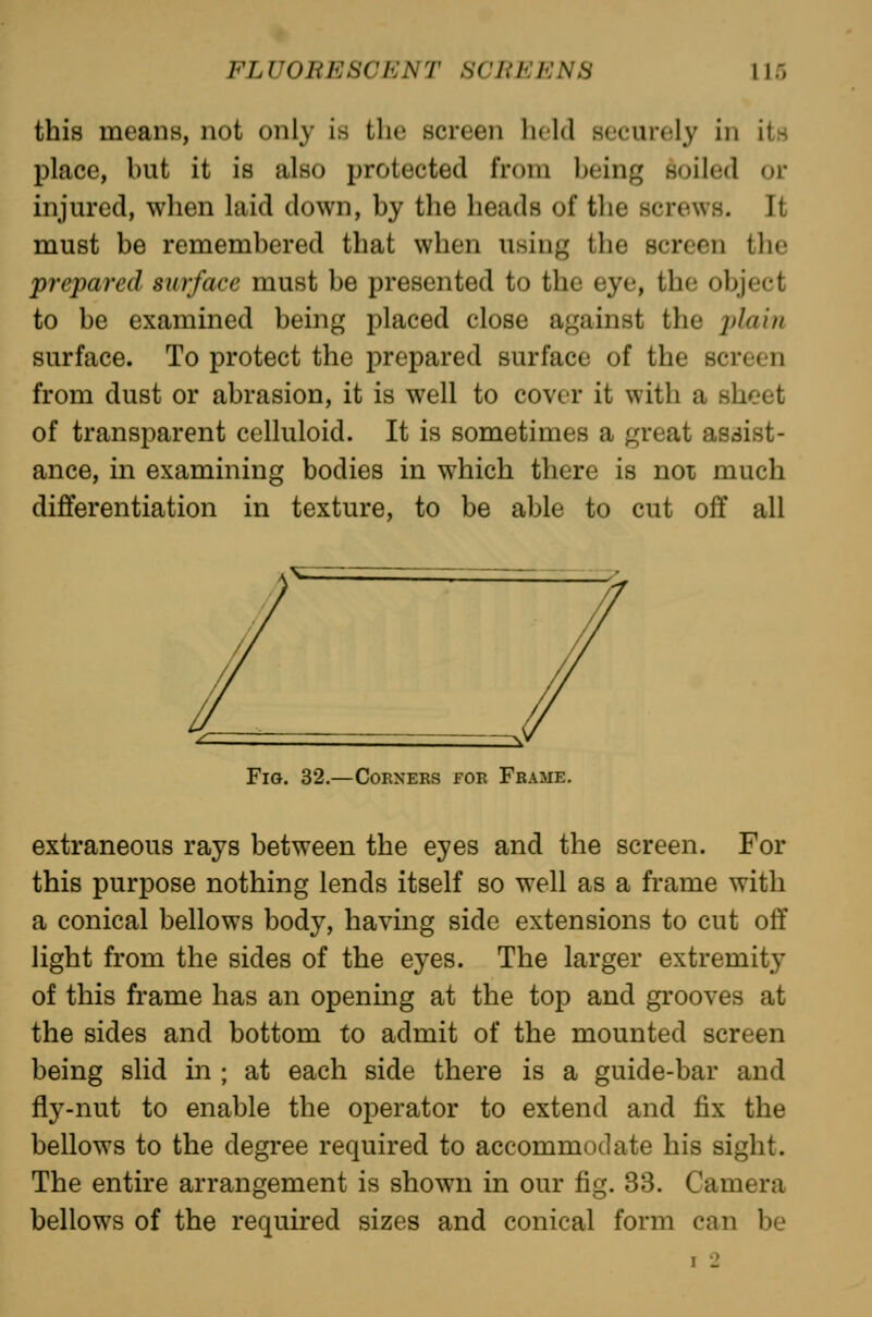 this means, not only is the screen held securely in its place, but it is also protected from being soiled or injured, when laid down, by the heads of the screws. It must be remembered that when using the screen the prepared surface must be presented to the eye, the object to be examined being placed close against the ^^/a/zi surface. To protect the prepared surface of the screen from dust or abrasion, it is well to cover it with a sheet of transparent celluloid. It is sometimes a great assist- ance, in examining bodies in which there is noi much differentiation in texture, to be able to cut off all Fig. 32.—Corners for Frame. extraneous rays between the eyes and the screen. For this purpose nothing lends itself so well as a frame with a conical bellows body, having side extensions to cut off light from the sides of the eyes. The larger extremity of this frame has an opening at the top and gi'ooves at the sides and bottom to admit of the mounted screen being slid in ; at each side there is a guide-bar and fiy-nut to enable the operator to extend and fix the bellows to the degree required to accommodate his sight. The entire arrangement is shown in our fig. 33. Camera bellows of the required sizes and conical form can be I 2