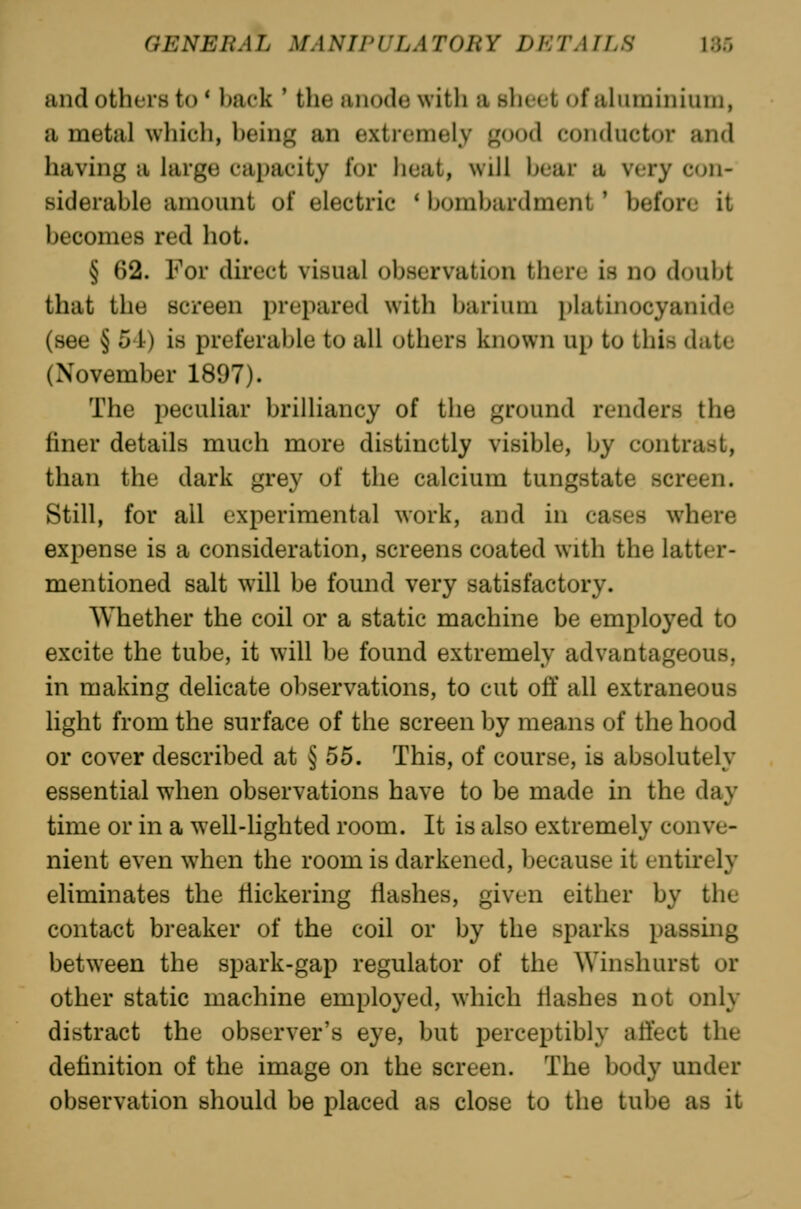 and others to * back ' the anode with a slieet of alurainiuni, a metal which, being an extremely good conductor and having a large capacity for heat, will bear a very con- siderable amount of electric * Ijombardment' before it becomes red hot. § 62. For direct visual observati<jn tliere is no dcniljl that the screen prepared with barium platinocyanidc (see § 54) is preferable to all others known up to this date (November 1897). The peculiar brilliancy of the ground renders the finer details much more distinctly visible, by contrast, than the dark grey of the calcium tungstate screen. Still, for all experimental work, and in cases where expense is a consideration, screens coated with the latter- mentioned salt will be found very satisfactory. Whether the coil or a static machine be employed to excite the tube, it will be found extremely advantageous, in making delicate observations, to cut off all extraneous light from the surface of the screen by means of the hood or cover described at § 55. This, of course, is absolutely essential when observations have to be made in the day time or in a well-lighted room. It is also extremely conve- nient even when the room is darkened, because it entirely eliminates the flickering Hashes, given either by the contact breaker of the coil or by the sparks passing between the spark-gap regulator of the Winshurst or other static machine employed, which flashes not only distract the observer's eye, but perceptibly affect the definition of the image on the screen. The body under observation should be placed as close to the tube as it