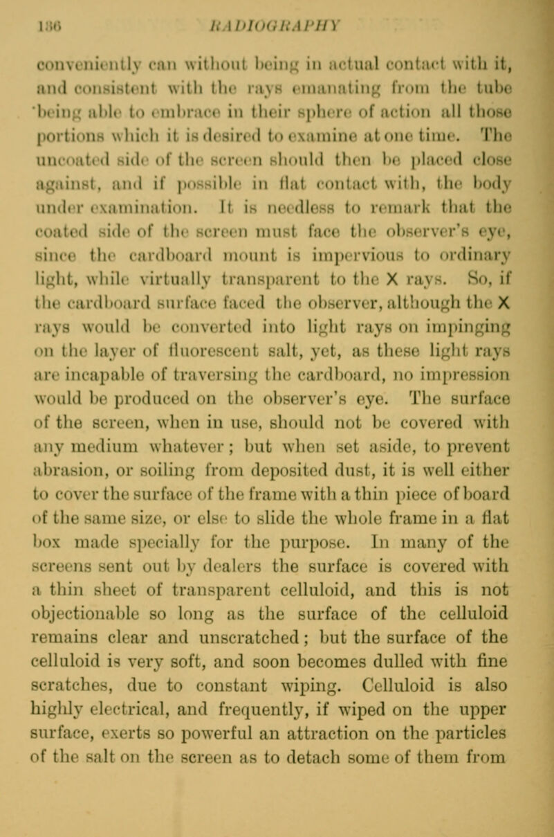 l;Ui liAUlUGh.M'HY convcnifiitly cnn without l)oinj^ in actual contact with it, and consisttMit with the ravH emanating from the tulx' 'lu'inj^ al>h' to cmhrjicc in their sphere of action all those portions wliich it is desired to examine atone time. Tlie UUcoated side of the screen sliouUl then he phiced close against, and if jiossihle in Hat contact with, the hody under examination. It is needless to remark that the coated side of tin screen must face the ohserver's eye, since the cardhoard mount is impervious to ordinary light, while virtually transparent to the X rays. So, if the cardhoard surface faced the ohserver, although the X rays would l)e converted into liglit rays on impinging on the layer of tluorescent salt, yet, as these light rays are incapahle of traversing the cardhoard, no impression would be produced on the observer's eye. The surface of the screen, when in use, should not be covered with any medium whatever ; l)ut wlien set aside, to prevent abrasion, or soiling from deposited dust, it is well either to cover the surface of the frame with a thin piece of board of the same size, or else to slide the whole frame in a fiat box made si)ecially for the purpose. In many of the screens sent out by dealers the surface is covered with a thin sheet of transparent celluloid, and this is not objectionable so long as the surface of the celluloid remains clear and unscratched; but the surface of the celluloid is very soft, and soon becomes dulled with fine scratches, due to constant wiping. Celluloid is also highly electrical, and frequently, if wiped on the upper surface, exerts so powerful an attraction on the particles of the salt on the screen as to detach some of them from