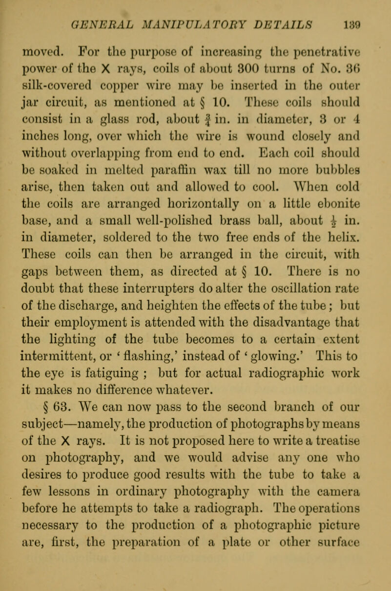 moved. For the purpose of increasinfr the penetrative power of the X rays, coils of about 300 turns of No. 30 silk-covered copper wire may ])e inserted in the outer jar circuit, as mentioned at § 10. These coils should consist in a glass rod, about J in. in diameter, 3 or 4 inches long, over which the wire is wound closely and without overlapping from end to end. Each coil should be soaked in melted paraffin wax till no more bubbles arise, then taken out and allowed to cool. When cold the coils are arranged horizontally on a little ebonite base, and a small well-polished brass ball, about ^ in. in diameter, soldered to the two free ends of the helix. These coils can then be arranged in the circuit, with gaps between them, as directed at § 10. There is no doubt that these interrupters do alter the oscillation rate of the discharge, and heighten the effects of the tube; but their employment is attended with the disadvantage that the lighting of the tube becomes to a certain extent intermittent, or * flashing,' instead of ' glowing.' This to the eye is fatiguing ; but for actual radiographic work it makes no difference whatever. § 63. We can now pass to the second branch of our subject—namely, the production of photographs by means of the X rays. It is not proposed here to write a treatise on photography, and we would advise any one who desires to produce good results with the tube to take a few lessons in ordinary photography with the camera before he attempts to take a radiograph. The operations necessary to the production of a photographic picture are, first, the preparation of a plate or other surface