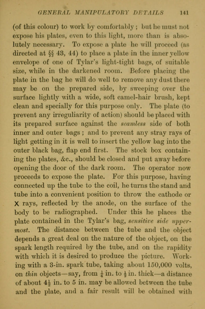 (of this colour) to work by comfortiil)ly ; but ho must not expose his phites, even to this hj^lit, nion; tluiii is abso- lutely necessary. To expose a i)late he will proceed (as directed at §§ 43, 14) to place a plate in the inner yellow envelope of one of Tylar's light-tight bags, of suitable size, while in the darkened room. Before placing the plate in the bag he will do well to remove any dust there may be on the prepared side, by sweeping over the surface lightly with a wide, soft camel-hair brush, kept clean and specially for this purpose only. The plate (to prevent any irreguliarity of action) should be placed with its prepared surface against the seamless side of both inner and outer bags ; and to prevent any stray rays of light getting in it is well to insert the yellow bag into the outer black bag, flap end first. The stock box contain- ing the plates, &c., should be closed and put away before opening the door of the dark room. The operator now proceeds to expose the plate. For this purpose, having connected up the tube to the coil, he turns the stand and tube into a convenient position to throw^ the cathode or X rays, reflected by the anode, on the surface of the body to be radiographed. Under this he places the plate contained in the Tylar's bag, sensitive side upper- most. The distance between the tube and the object depends a great deal on the nature of the object, on the spark length required by the tube, and on the rapidity with which it is desired to produce the picture. Work- ing with a 3-in. spark tube, taking about 150,000 volts, on thin objects—say, from ^ in. to i in. thick—a distance of about 4J in. to 5 in. may be allowed between the tube and the plate, and a fair result will be obtained with