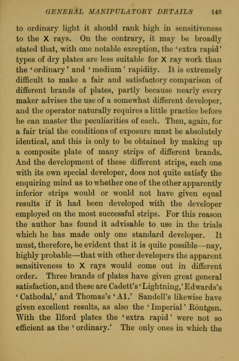 to ordinary light it should rank liigh in senHitiveness to the X rays. On the contrary, it may ))e broadly stated that, with one notable exception, the 'extra rapid' types of dry plates are less suitable for X ray work than the ' ordinary ' and ' medium ' rapidity. It is extremely difficult to make a fair and satisfactory comparison of different brands of plates, partly because nearly every maker advises the use of a somewhat different developer, and the operator naturally requires a little practice before he can master the peculiarities of each. Then, again, for a fair trial the conditions of exposure must be absolutely identical, and this is only to be obtained by making up a composite plate of many strips of difi'erent brands. And the development of these different strips, each one with its own special developer, does not quite satisfy the enquiring mind as to whether one of the other apparently inferior strips would or would not have given equal results if it had been developed with the developer employed on the most successful strips. For this reason the author has found it advisable to use in the trials which he has made only one standard developer. It must, therefore, be evident that it is quite possible—nay, highly probable—that with other developers the apparent sensitiveness to X rays would come out in difierent order. Three brands of plates have given great general satisfaction, and these are Cadett's'Lightning,'Edwards's ' Cathodal,' and Thomas's * Al.' San dell's hkewise have given excellent results, as also the * Imperial' Eontgen. With the Ilford plates the ' extra rapid' were not so efficient as the ' ordinary.' The only ones in which the