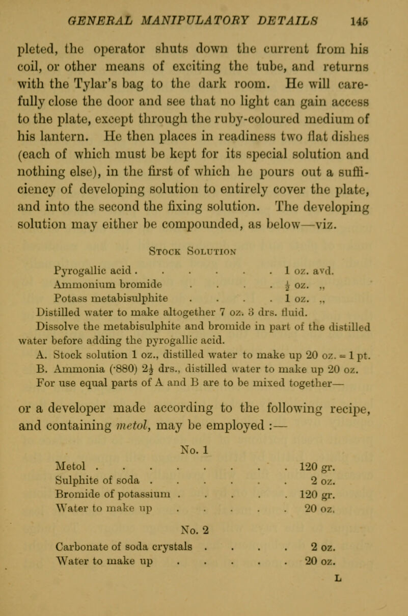 pleted, the operator shuts down the current from his coil, or other means of exciting the tube, and returns with the Tylar's bag to the dark room. He will care- fully close the door and see that no light can gain access to the plate, except through the ruby-coloured medium of his lantern. He then places in readiness two ilat dishes (each of which must be kept for its special solution and nothing else), in the first of which he pours out a suffi- ciency of developing solution to entirely cover the plate, and into the second the fixing solution. The developing solution may either be compounded, as below—viz. Stock Solution Pyrogallic acid. . . . 1 oz. avd. Ammoninm bromide • i^ oz. ,, Potass metabisiilphite . . . . 1 oz. ., Distilled water to make altogether 7 oz. '6 drs. tluid. Dissolve the metabisiilphite and bromide in part of the distilled water before adding the pyrogallic acid. A. Stock solution 1 oz., distilled water to make up 20 oz. = 1 pt. B. Ammonia ('SSO) 2^ drs., distilled water to make up 20 oz. For use equal parts of A and B are to be mixed together— or a developer made according to the following recipe, and containing metoly may be employed :— No. 1 Metol Sulphite of soda ..... Bromide of potassmm .... \yater to make up ... . No. 2 Carbonate of soda crystals . Water to make up ... . 120 gi'- 2 oz. 120 Kf. 20 oz. 2 oz. 20 oz. L