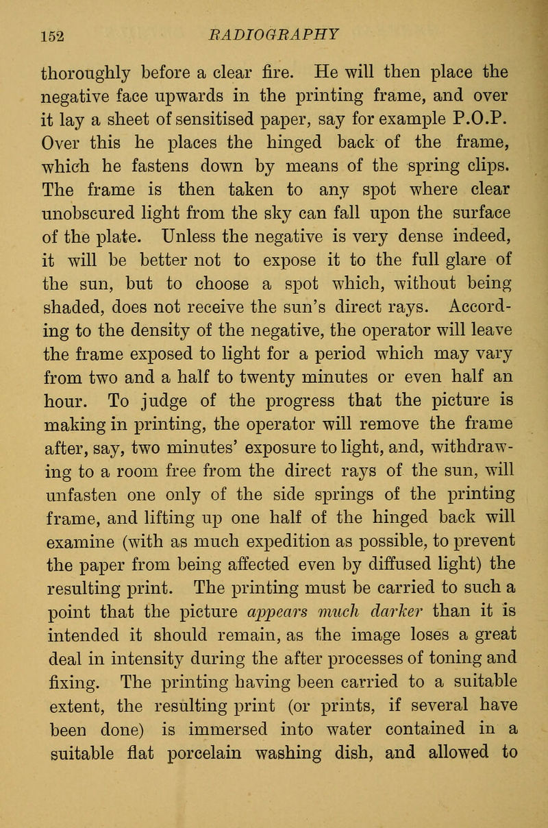 thoroughly before a clear fire. He will then place the negative face upwards in the printing frame, and over it lay a sheet of sensitised paper, say for example P.O.P. Over this he places the hinged back of the frame, which he fastens down by means of the spring clips. The frame is then taken to any spot where clear unobscured light from the sky can fall upon the surface of the plate. Unless the negative is very dense indeed, it will be better not to expose it to the full glare of the sun, but to choose a spot which, without being shaded, does not receive the sun's direct rays. Accord- ing to the density of the negative, the operator will leave the frame exposed to light for a period which may vary from two and a half to twenty minutes or even half an hour. To judge of the progress that the picture is making in printing, the operator will remove the frame after, say, two minutes' exposure to light, and, withdraw- ing to a room free from the direct rays of the sun, will unfasten one only of the side springs of the printing frame, and lifting up one half of the hinged back will examine (with as much expedition as possible, to prevent the paper from being affected even by diffused light) the resulting print. The printing must be carried to such a point that the picture appears much darker than it is intended it should remain, as the image loses a great deal in intensity during the after processes of toning and fixing. The printing having been carried to a suitable extent, the resulting print (or prints, if several have been done) is immersed into water contained in a suitable flat porcelain washing dish, and allowed to