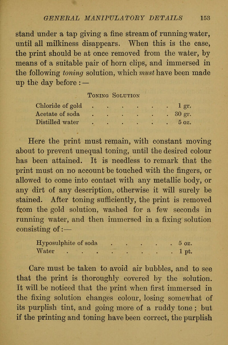 stand under a tap giving a fine stream of running water, until all milkiness disappears. When this is the case, the print should be at once removed from the water, by means of a suitable pair of horn clips, and immersed in the following toning solution, which must have been made up the day before :— Toning Solution Chloride of gold 1 gr. Acetate of soda 30 gr. Distilled water . . . . . . 5 oz. Here the print must remain, with constant moving about to prevent unequal toning, until the desired colour has been attained. It is needless to remark that the print must on no account be touched with the fingers, or allowed to come into contact with any metallic body, or any dirt of any description, otherwise it will surely be stained. After toning sufficiently, the print is removed from the gold solution, washed for a few seconds in running water, and then immersed in a fixing solution consisting of:— Hyposulphite of soda . . . . . 5 oz. Water . . . . . . . . 1 pt. Care must be taken to avoid air bubbles, and to see that the print is thoroughly covered by the solution. It will be noticed that the print when first immersed in the fixing solution changes colour, losing somewhat of its purplish tint, and going more of a ruddy tone ; but if the printing and toning have been correct, the purplish