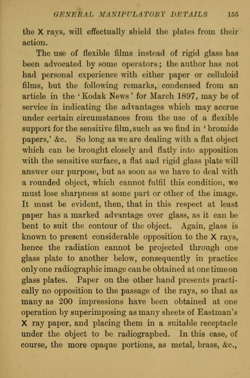 the X rays, will effectually shield the plates from their action. The use of flexible films instead of rigid glass has been advocated l)y some operators; the author has not had personal experience with either paper or celluloid films, but the following remarks, condensed from an article in the ' Kodak News' for March 1807, may be of ser\dce in indicating the advantages which may accrue under certain circumstances from the use of a flexible support for the sensitive film, such as we find in * bromide papers,* &c. So long as we are dealing with a flat object which can be brought closely and flatly into apposition with the sensitive surface, a flat and rigid glass plate will answer our purpose, ])ut as soon as we have to deal with a rounded object, which cannot fulfil this condition, we must lose sharpness at some part or other of the image. It must be evident, then, that in this respect at least paper has a marked advantage over glass, as it can be bent to suit the contour of the object. Again, glass is known to present considerable opposition to the X rays, hence the radiation cannot be projected through one glass plate to another below, consequently in practice only one radiographic image can be obtained at one time on glass plates. Paper on the other hand presents practi- cally no opposition to the passage of the rays, so that as many as 200 impressions have been obtained at one operation by superimposing as many sheets of Eastman's X ray paper, and placing them in a suitable receptacle under the object to be radiographed. In this case, of course, the more opaque portions, as metal, brass, vlirc,