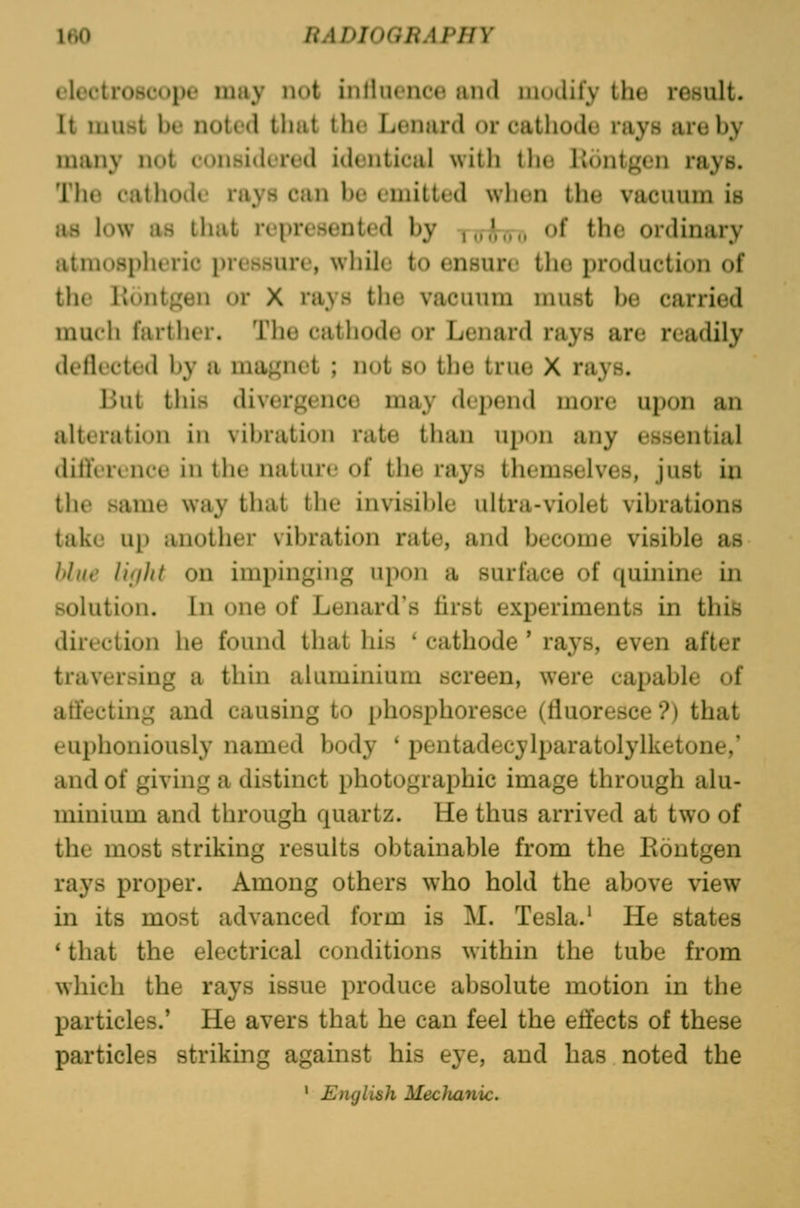 ItiO RADIOGRAPHY cloctroscope may not inHiicnce and modify the result. It must be noted that the Lenard or cathode rays are by many not considered identical with the linntgen rays. Tlie catliodi' rays can be emitted when the vacuum is as low as that represented by Tfrl^Trr. ^^ the ordinary atmospheric pressure, while to ensure the production of the Kontgen or X rays the vacuum must be carried much farther. The cathode or Lenard rays are readily deflected by a magnet ; not so the true X rays. Hut this divergence may depend more upon an alteration in vibration rate than upon any essential ditlVrcnce in the nature of the rays themselves, just in the same way that the invisible ultra-violet vibrations take up another vibration rate, and become visible as Itlui' I'Kjht on impinging upon a surface of quinine in solution. In one of Lenard's first experiments in this du'ection he found that his * cathode * rays, even after traversing a thin aluminium screen, were capable of atfecting and causing to phosphoresce (fluoresce ?) that euphoniously named body ' pentadecylparatolylketone,' and of giving a distinct photographic image through alu- minium and through quartz. He thus arrived at two of the most striking results obtainable from the Eontgen rays proper. Among others who hold the above view in its most advanced form is M. Tesla.' He states * that the electrical conditions within the tube from which the rays issue produce absolute motion in the particles.' He avers that he can feel the eifects of these particles striking against his eye, and has noted the ' English Meclmnic.