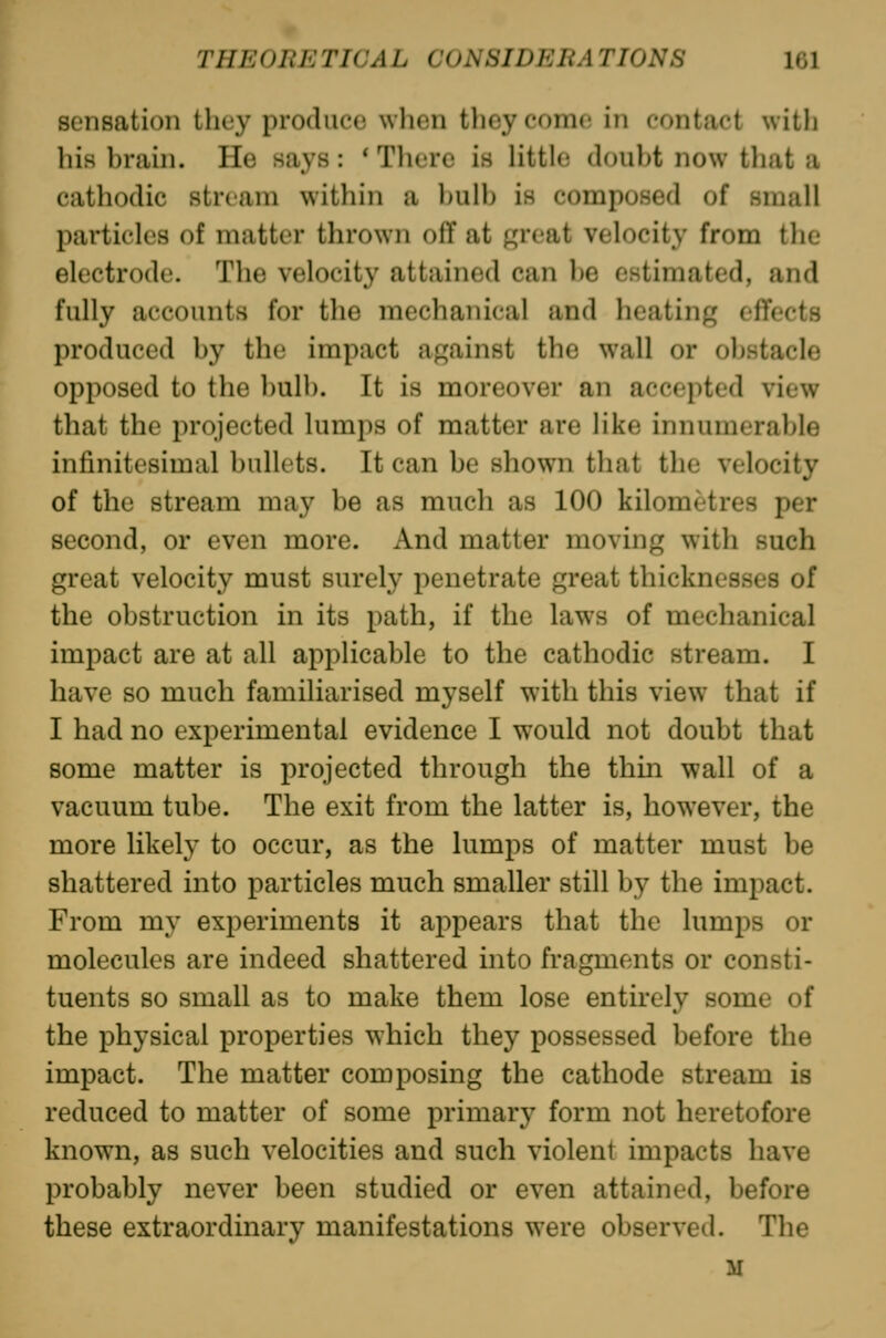 sensation they produce when they como in contact with his brain. He says : * There is little doubt now that a cathodic stream within a l)ulb is composed of small particles of matter thrown off at great velocity from the electrode. The velocity attained can be estimated, and fully accounts for the mechanical and heating effects produced by the impact against the wall or obstacle opposed to the l)ulb. It is moreover an accepted view that the projected lumps of matter are like innumerable infinitesimal bullets. It can be shown that the velocity of the stream may be as much as 100 kilometres per second, or even more. And matter moving with such great velocity must surely penetrate great thicknesses of the obstruction in its path, if the laws of mechanical impact are at all applicable to the cathodic stream. I have so much familiarised myself with this view that if I had no experimental evidence I would not doubt that some matter is i^rejected through the thin wall of a vacuum tube. The exit from the latter is, however, the more likely to occur, as the lumps of matter must be shattered into particles much smaller still by the impact. From my experiments it appears that the lumps or molecules are indeed shattered into fragments or consti- tuents so small as to make them lose entirely some of the physical properties which they possessed before the impact. The matter composing the cathode stream is reduced to matter of some primary form not heretofore known, as such velocities and such violent impacts have probably never been studied or even attained, before these extraordinary manifestations were observed. The M