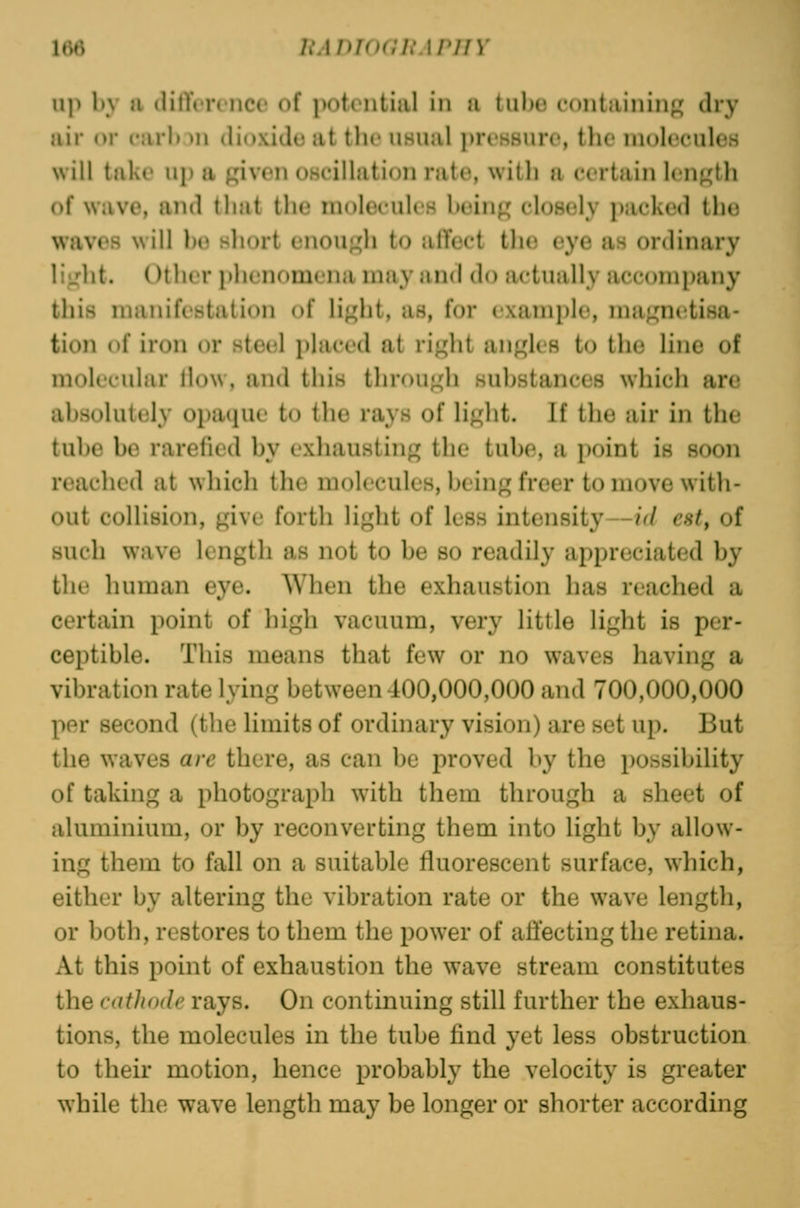 up by a difference of potential in a tube containing dry air or nirb.^n dioxide at tbe usual preHSure, the moleculeH will take up a given oscillation rate, with a certain lengtli of wave, and that the raoleculen being closely packed the waves will be short enougli to affect the eye as ordinary light. Other i)henomena may and do actually accomjiany this manifestation of light, as, for example, magnetisa- tion of iron or steel placed at right angles to the line of molecular liow, and this through substances which are absolutely opaque to the rays of liglit. If the air in the tube be rarefied by exliausting the tube, a point is soon reached at which the molecules, being freer to move with- out collision, give forth liglit of less intensity—id est, of such wave length as not to be so readily appreciated by the human eye. When the exhaustion has reached a certain point of high vacuum, very httle light is per- ceptible. This means that few or no waves having a vibration rate lying between 400,000,000 and 700,000,000 per second (the limits of ordinary vision) are set up. But the waves are there, as can be proved by the possibility of taking a photograph w^ith them through a sheet of aluminium, or by reconverting them into light by allow- ing them to fall on a suitable fluorescent surface, which, either by altering the vibration rate or the wave length, or both, restores to them the power of affecting the retina. At this point of exhaustion the wave stream constitutes the cathode rays. On continuing still further the exhaus- tions, the molecules in the tube find yet less obstruction to their motion, hence probably the velocity is greater while the wave length may be longer or shorter according