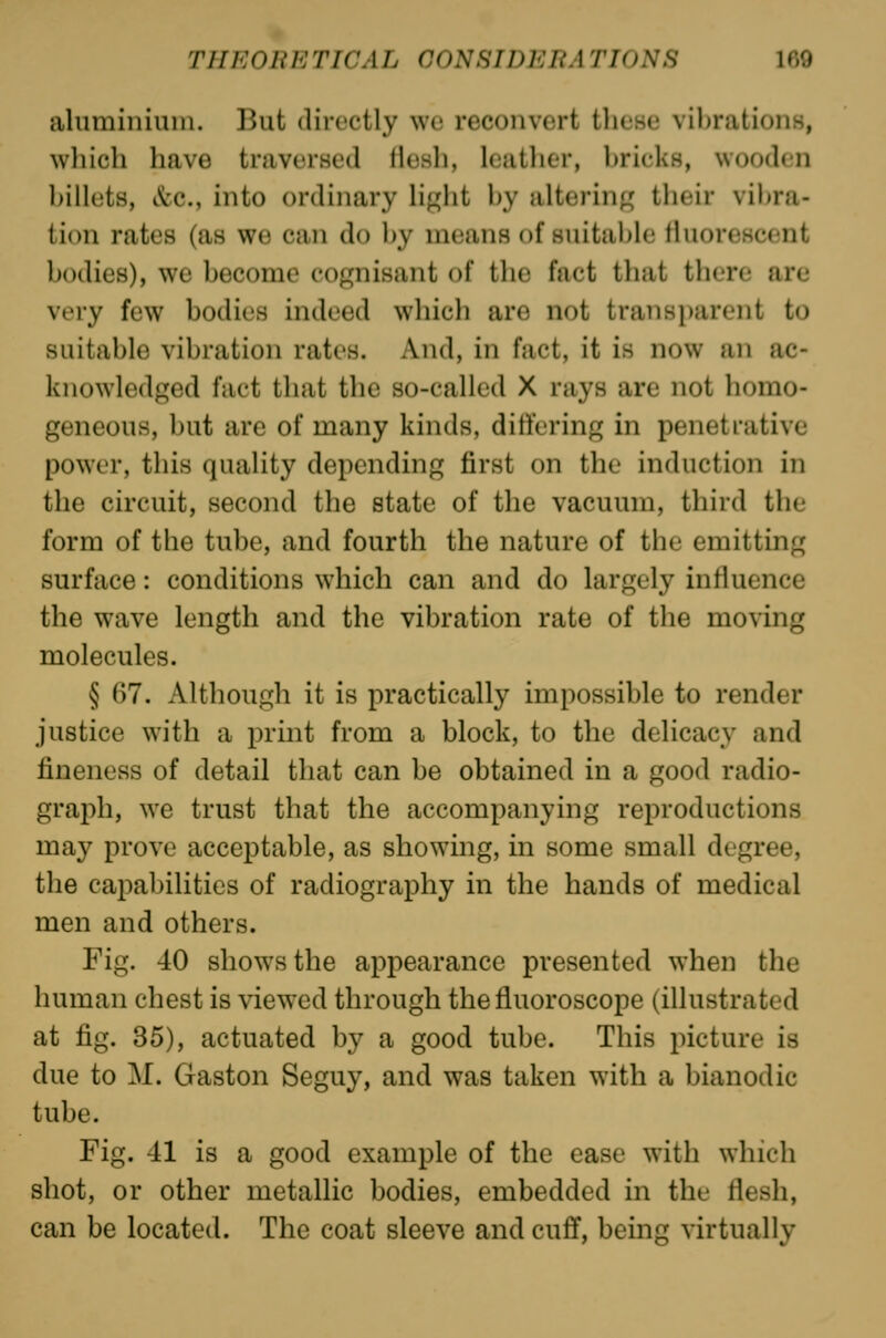 aluminium. But directly wo reconvert these vibrations, which have traversed flesh, leather, bricks, wooden billets, &c., into ordinary lij^ht by altering; their vibra- tion rates (as we can do by means of suitable fluorescent bodies), we become cognisant of the fact that there are very few bodies indeed which are not transparent to suitable vibration rates. And, in fact, it is now an ac- knowledged fact that the so-called X rays are not homo- geneous, but are of many kinds, differing in penetrative power, this quality depending first on the induction in the circuit, second the state of the vacuum, third the form of the tube, and fourth the nature of the emitting surface: conditions which can and do largely influence the wave length and the vibration rate of the moving molecules. § 67. Although it is practically impossible to render justice with a print from a block, to the delicacy and fineness of detail that can be obtained in a good radio- grai^jh, we trust that the accompanying reproductions may prove acceptable, as showing, in some small degree, the capabilities of radiography in the hands of medical men and others. Fig. 40 show^sthe appearance presented when the human chest is viewed through thefluoroscope (illustrated at fig. 35), actuated by a good tube. This picture is due to M. Gaston Seguy, and was taken with a bianodic tube. Fig. 41 is a good example of the ease with which shot, or other metallic bodies, embedded in the flesh, can be located. The coat sleeve and cuff, being virtually