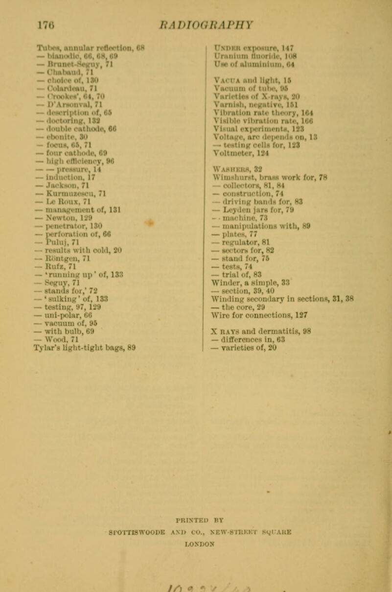 Tiil>c«, niinulAr rrflcrtion, OH _ i.iiiiM.li,- ,.1. CM,09 . 71 — -Im, .60 — '.■ r,9 — hik- v.»0 — iiiduoliuit, 17 — Jnckmin, 71 — Kuniitut>!«ru, 71 — Ia' U«>ux. 71 — initiittirciniMit uf, 131 — Nowtoii, r.'y — |H'iu-tmt<ir, 130 — iH'r(i>n»tiun ot, 66 — Puliij. 71 — rt'suItM with rold, 2U — U<>nt^M•||, 71 — Uufz. 71 — 'nuiiiiiik' up' of, 13:i — Scffiiv, 71 — BtanciM for, 72 — •sulking' of. 133 — testinp, '.•7, 129 — uiii-polar, tiG — viicuuiu of. 95 — with bulb, 69 — Wood. 71 Tylar'9 light-tight bags, 89 Unhkii I'xpoHurr, Ml Uniiilum lluoriili'. Iu8 Um of aluQiiiiiiim, 64 Va< lA mill ligiit, 16 Viuniuin of tulH'. U5 Varlctl. ' ^ -I Vibnit ^.104 Vlnlltk' vtlinitidii ruto, 166 Vl«unl i*x|H>rinH>iit<t, ISS Voliiik'', iir<' i1i'|i4>ii<Ih on, 13 — tvHting t'fllH for, 128 VultmoUT, 124 WAMIIKItX. 83 WliuHhurnt. bnuw work for, 78 — coll«-*>r«r«, HI, H4 — con-' 71 — ciri-. ;.)r, 83 — U'i ....^ .1,79 — • nine hi no, 7.1 — niiinipnlutioiiH with, 88 — piiitv)«. 77 — regulator, 81 — aoctorb for, H2 — stand for, 76 — testH, 74 — trial of, 83 Winder, a simple, 33 — sootiun, 39. 40 Win<ling seconilnry in scctionR, 81, 38 — the core, 29 Wire for connections, 187 X RAYS and dermatitis, 98 — differences in, 63 — rarieties of, 20 PRINTED BY 8I-OITI9WOODE AM) CO., XEW-sniKKT St^lAUE LONDON Z/'; <^ '