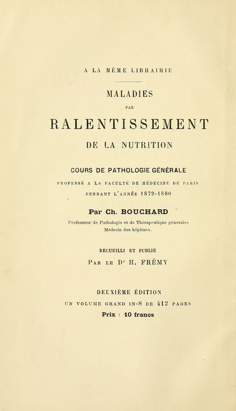 A LA MEME LIBRAIRIE MALADIES PAR RALENTISSEMENT DE LA NUTRITION COURS DE PATHOLOGIE GÉNÉRALE PROFESSÉ A LA FACULTÉ DE MÉDECINE DE PARIS PENDANT l'année 1879-1880 Par Ch. BOUCHARD Professeur de Pathologie et de Thérapeutique générales Médecin des hôpitaux. RECUEILLI ET PUBLIÉ Par le D' H. FRÉMY DEUXIEME EDITION UN VOLUME GRAND lN-8 DE 412 PAGES Prix : 10 francs