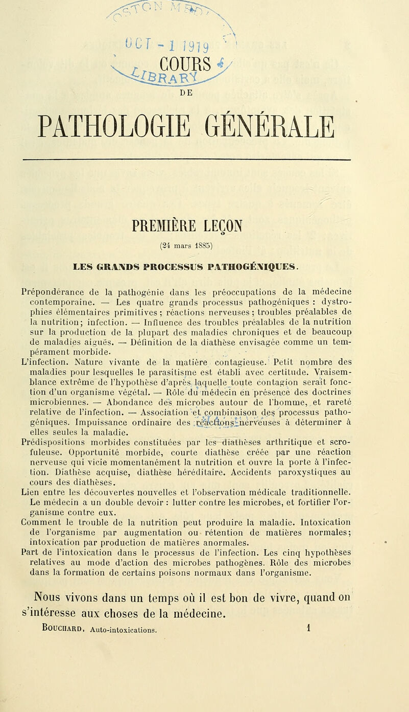 (JCr -1 Î919 . COURSi DE PATHOLOGIE GÉNÉRALE PREMIERE LEÇON (24 mars 1885) LES GRA]\DS PROCESSUS PATHOGÉAIQUES. Prépondérance de la pathogénie dans les préoccupations de la médecine contemporaine. — Les quatre grands processus pathogéniques : dystro- phies élémentaires primitives ; réactions nerveuses ; troubles préalables de la nutrition; infection. — Influence des troubles préalables de la nutrition sur la production de la plupart des maladies chroniques et de beaucoup de maladies aiguës. — Définition de la diathèse envisagée comme un tem- pérament morbide. L'infection. Nature vivante de la matière contagieuse. Petit nombre des maladies pour lesquelles le parasitisme est établi avec certitude. Vraisem- blance extrême de l'hypothèse d'après laquelle toute contagion serait fonc- tion d'un organisme végétal. — Rôle du médecin en présence des doctrines microbiennes. — Abondance des microbes autour de l'homme, et rareté relative de l'infection. — Association et combinaison des processus patho- géniques. Impuissance ordinaire des réaetlonsinerveuses à déterminer à elles seules la maladie. Prédispositions morbides constituées par les dlathèses arthritique et scro- fuleuse. Opportunité morbide, courte diathèse créée par une réaction nerveuse qui vicie momentanément la nutrition et ouvre la porte à l'infec- tion. Diathèse acquise, diathèse héréditaire. Accidents paroxystiques au cours des diathèses. Lien entre les découvertes nouvelles et l'observation médicale traditionnelle. Le médecin a un double devoir : lutter contre les microbes, et fortifier l'or- ganisme contre eux. Comment le trouble de la nutrition peut produire la maladie. Intoxication de l'organisme par augmentation ou rétention de matières normales; intoxication par production de matières anormales. Part de l'intoxication dans le processus de l'infection. Les cinq hypothèses relatives au mode d'action des microbes pathogènes. Rôle des microbes dans la formation de certains poisons normaux dans l'organisme. Nous vivons dans un temps où il est bon de vivre, quand on s'intéresse aux choses de la médecine.