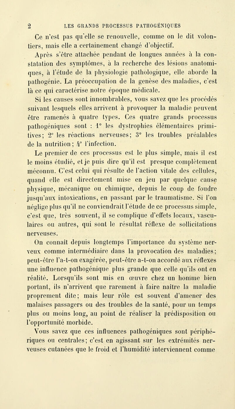 Ce n'est pas qu'elle se renouvelle, comme on le dit volon- tiers, mais elle a certainement changé d'objectif. Après s'être attachée pendant de longues années à la con- statation des symptômes, à la recherche des lésions anatomi- ques, à l'étude de la physiologie pathologique, elle aborde la pathogénie. La préoccupation de la genèse des maladies, c'est là ce qui caractérise notre époque médicale. Si les causes sont innombrables, vous savez que les procédés suivant lesquels elles arrivent à provoquer la maladie peuvent être ramenés à quatre types. Ces quatre grands processus pathogéniques sont : 1° les dystrophies élémentaires primi- tives; 2 les réactions nerveuses; 3 les troubles préalables de la nutrition; h° Finfection. Le premier de ces processus est le plus simple, mais il est le moins étudié, et je puis dire qu'il est presque complètement méconnu. C'est celui qui résulte de l'action vitale des cellules, quand elle est directement mise en jeu par quelque cause physique, mécanique ou chimique, depuis le coup de foudre jusqu'aux intoxications, en passant par le traumatisme. Si l'on néglige plus qu'il ne conviendrait l'étude de ce processus simple, c'est que, très souvent, il se complique d'effets locaux, vascu- laires ou autres, qui sont le résultat réflexe de solUcitations nerveuses. On connaît depuis longtemps l'importance du système ner- veux comme intermédiaire dans la provocation des maladies ; peut-être l'a-t-on exagérée, peut-être a-t-on accordé aux réflexes une influence pathogénique plus grande que celle qu'ils ont en réalité. Lorsqu'ils sont mis en œuvre chez un homme bien portant, ils n'arrivent que rarement à faire naître la maladie proprement dite; mais leur rôle est souvent d'amener des malaises passagers ou des troubles de la santé, pour un temps plus ou moins long, au point de réaliser la prédisposition ou l'opportunité morbide. Vous savez que ces influences pathogéniques sont périphé- riques ou centrales; c'est en agissant sur les extrémités ner- veuses cutanées que le froid et l'humidité interviennent comme