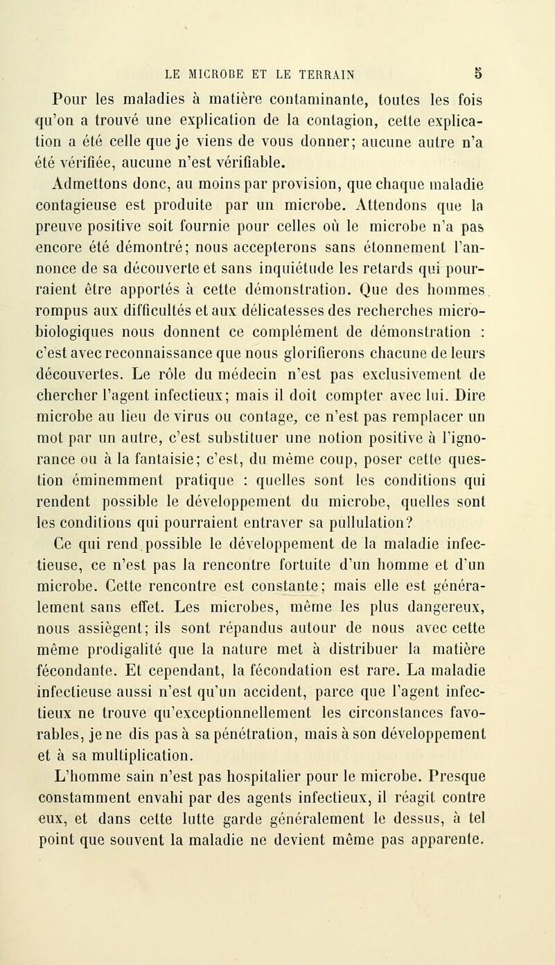 Pour les maladies à matière contaminante, toutes les fois qu'on a trouvé une explication de la contagion, cette explica- tion a été celle que je viens de vous donner; aucune autre n'a été vérifiée, aucune n'est vérifiable. Admettons donc, au moins par provision, que chaque maladie contagieuse est produite par un microbe. Attendons que la preuve positive soit fournie pour celles où le microbe n'a pas encore été démontré; nous accepterons sans étonnement l'an- nonce de sa découverte et sans inquiétude les retards qui pour- raient être apportés à cette démonstration. Que des hommes rompus aux difficultés et aux déhcatesses des recherches micro- biologiques nous donnent ce complément de démonstration : c'est avec reconnaissance que nous glorifierons chacune de leurs découvertes. Le rôle du médecin n'est pas exclusivement de chercher l'agent infectieux; mais il doit compter avec lui. Dire microbe au lieu de virus ou contage, ce n'est pas remplacer un mot par un autre, c'est substituer une notion positive à l'igno- rance ou à la fantaisie; c'est, du même coup, poser cette ques- tion éminemment pratique : quelles sont les conditions qui rendent possible le développement du microbe, quelles sont les conditions qui pourraient entraver sa puUulation? Ce qui rend,possible le développement de la maladie infec- tieuse, ce n'est pas la rencontre fortuite d'un homme et d'un microbe. Cette rencontre est constante; mais elle est généra- lement sans etfet. Les microbes, même les plus dangereux, nous assiègent; ils sont répandus autour de nous avec cette même prodigahté que la nature met à distribuer la matière fécondante. Et cependant, la fécondation est rare. La maladie infectieuse aussi n'est qu'un accident, parce que l'agent infec- tieux ne trouve qu'exceptionnellement les circonstances favo- rables, je ne dis pas à sa pénétration, mais à son développement et à sa multiplication. L'homme sain n'est pas hospitalier pour le microbe. Presque constamment envahi par des agents infectieux, il réagit contre eux, et dans cette lutte garde généralement le dessus, à tel point que souvent la maladie ne devient même pas apparente.