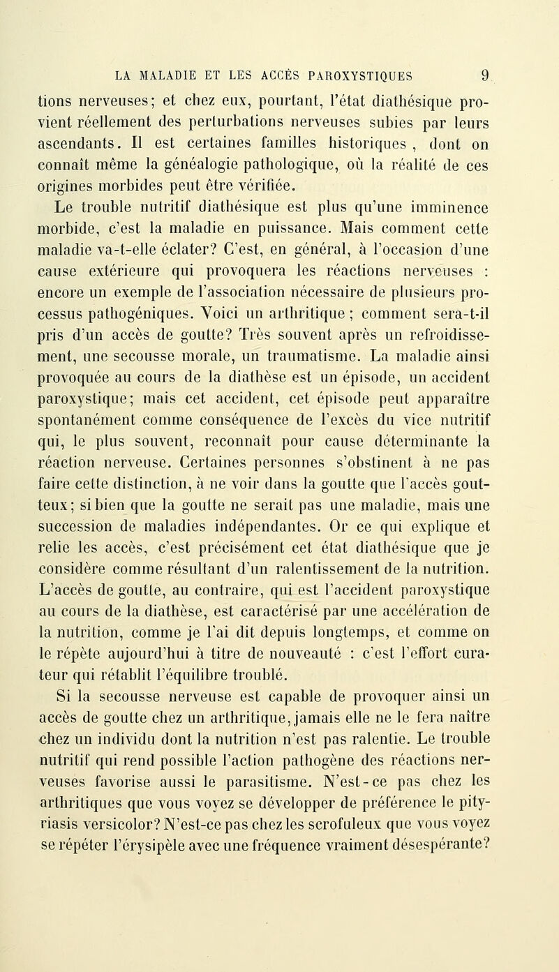 tions nerveuses; et chez eux, pourtant, l'état diathésique pro- vient réellement des perturbations nerveuses subies par leurs ascendants. Il est certaines familles historiques , dont on connaît même la généalogie pathologique, où la réalité de ces origines morbides peut être vérifiée. Le trouble nutritif diathésique est plus qu'une imminence morbide, c'est la maladie en puissance. Mais comment cette maladie va-t-elle éclater? C'est, en général, à l'occasion d'une cause extérieure qui provoquera les réactions nerveuses : encore un exemple de l'association nécessaire de plusieurs pro- cessus pathogéniques. Voici un arthritique ; comment sera-t-il pris d'un accès de goutte? Très souvent après un refroidisse- ment, une secousse morale, un traumatisme. La maladie ainsi provoquée au cours de la diathèse est un épisode, un accident paroxystique; mais cet accident, cet épisode peut apparaître spontanément comme conséquence de l'excès du vice nutritif qui, le plus souvent, reconnaît pour cause déterminante la réaction nerveuse. Certaines personnes s'obstinent à ne pas faire cette distinction, à ne voir dans la goutte que l'accès gout- teux; si bien que la goutte ne serait pas une maladie, mais une succession de maladies indépendantes. Or ce qui explique et relie les accès, c'est précisément cet état diathésique que je considère comme résultant d'un ralentissement de la nutrition. L'accès dégoutte, au contraire, qui est l'accident paroxystique au cours de la diathèse, est caractérisé par une accélération de la nutrition, comme je Tai dit depuis longtemps, et comme on le répète aujourd'hui à titre de nouveauté : c'est l'effort cura- teur qui rétablit l'équilibre troublé. Si la secousse nerveuse est capable de provoquer ainsi un accès de goutte chez un arthritique, jamais elle ne le fera naître chez un individu dont la nutrition n'est pas ralentie. Le trouble nutritif qui rend possible l'action pathogène des réactions ner- veuses favorise aussi le parasitisme. N'est-ce pas chez les arthritiques que vous voyez se développer de préférence le pity- riasis versicolor? N'est-ce pas chez les scrofuleux que vous voyez se répéter l'érysipèle avec une fréquence vraiment désespérante?