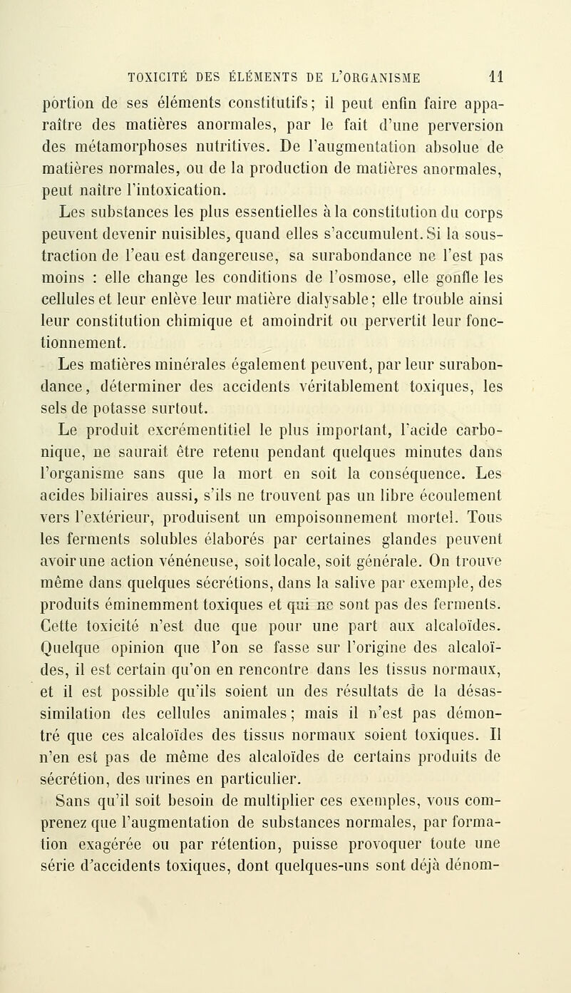 portion de ses éléments constitutifs; il peut enfin faire appa- raître des matières anormales, par le fait d'une perversion des métamorphoses nutritives. De l'augmentation absolue de matières normales, ou de la production de matières anormales, peut naître l'intoxication. Les substances les plus essentielles à la constitution du corps peuvent devenir nuisibles, quand elles s'accumulent. Si la sous- traction de l'eau est dangereuse, sa surabondance ne l'est pas moins : elle change les conditions de l'osmose, elle gonfle les cellules et leur enlève leur matière dialysable ; elle trouble ainsi leur constitution chimique et amoindrit ou pervertit leur fonc- tionnement. Les matières minérales également peuvent, par leur surabon- dance, déterminer des accidents véritablement toxiques, les sels de potasse surtout. Le produit excrémentitiel le plus important, l'acide carbo- nique, ne saurait être retenu pendant quelques minutes dans l'organisme sans que la mort en soit la conséquence. Les acides biliaires aussi, s'ils ne trouvent pas un libre écoulement vers l'extérieur, produisent un empoisonnement mortel. Tous les ferments solubles élaborés par certaines glandes peuvent avoir une action vénéneuse, soit locale, soit générale. On trouve même dans quelques sécrétions, dans la salive par exemple, des produits éminemment toxiques et qui no sont pas des ferments. Cette toxicité n'est due que pour une part aux alcaloïdes. Quelque opinion que l'on se fasse sur l'origine des alcaloï- des, il est certain qu'on en rencontre dans les tissus normaux, et il est possible qu'ils soient un des résultats de la désas- similation des cellules animales ; mais il n'est pas démon- tré que ces alcaloïdes des tissus normaux soient toxiques. Il n'en est pas de même des alcaloïdes de certains produits de sécrétion, des urines en particulier. Sans qu'il soit besoin de multiplier ces exemples, vous com- prenez que l'augmentation de substances normales, par forma- tion exagérée ou par rétention, puisse provoquer toute une série d'accidents toxiques, dont quelques-uns sont déjà dénom-