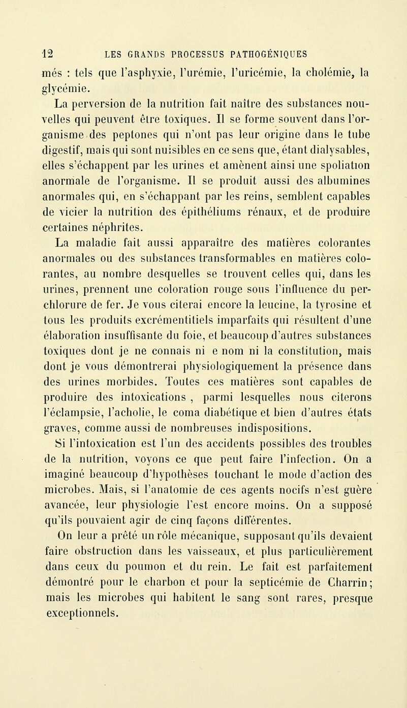 mes : tels que l'asphyxie, l'urémie, l'uricémie, la cholémie, la glycémie. La perversion de la mitrition fait naître des substances nou- velles qui peuvent être toxiques. Il se forme souvent dans l'or- ganisme des peptones qui n'ont pas leur origine dans le tube digestif, mais qui sont nuisibles en ce sens que, étant dialysables, elles s'échappent par les urines et amènent ainsi une spoliation anormale de l'organisme. Il se produit aussi des albumines anormales qui, en s'échappant par les reins, semblent capables de vicier la nutrition des épithéliums rénaux, et de produire certaines néphrites. La maladie fait aussi apparaître des matières colorantes anormales ou des substances transformables en matières colo- rantes, au nombre desquelles se trouvent celles qui, dans les urines, prennent une coloration rouge sous l'influence du per- chlorure de fer. Je vous citerai encore la leucine, la tyrosine et tous les produits excrémentitiels imparfaits qui résultent d'une élaboration insuffisante du foie, et beaucoup d'autres substances toxiques dont je ne connais ni e nom ni la constitution, mais dont je vous démontrerai physiologiquement la présence dans des urines morbides. Toutes ces matières sont capables de produire des intoxications , parmi lesquelles nous citerons l'éclampsie, l'acholie, le coma diabétique et bien d'autres états graves, comme aussi de nombreuses indispositions. Si l'intoxication est l'un des accidents possibles des troubles de la nutrition, voyons ce que peut faire l'infection. On a imaginé beaucoup d'hypothèses touchant le mode d'action des microbes. Mais, si l'anatomie de ces agents nocifs n'est guère avancée, leur physiologie l'est encore moins. On a supposé qu'ils pouvaient agir de cinq façons différentes. On leur a prêté un rôle mécanique, supposant qu'ils devaient faire obstruction dans les vaisseaux, et plus particulièrement dans ceux du poumon et du rein. Le fait est parfaitement démontré pour le charbon et pour la septicémie de Gharrin ; mais les microbes qui habitent le sang sont rares, presque exceptionnels.