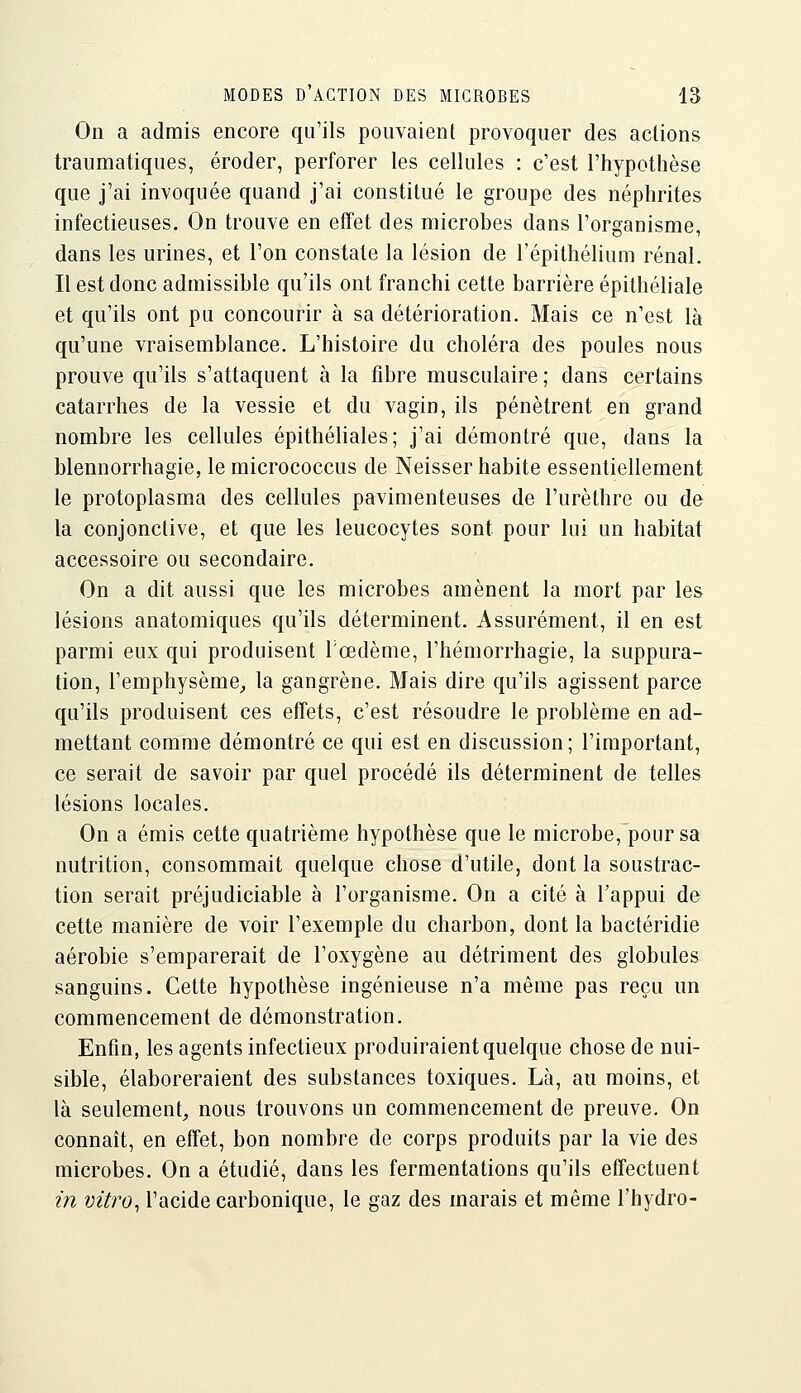 On a admis encore qu'ils pouvaient provoquer des actions traumatiques, éroder, perforer les cellules : c'est l'hypothèse que j'ai invoquée quand j'ai constitué le groupe des néphrites infectieuses. On trouve en effet des microbes dans l'organisme, dans les urines, et l'on constate la lésion de l'épithélium rénal. Il est donc admissible qu'ils ont franchi cette barrière épithéliale et qu'ils ont pu concourir à sa détérioration. Mais ce n'est là qu'une vraisemblance. L'histoire du choléra des poules nous prouve qu'ils s'attaquent à la fibre musculaire ; dans certains catarrhes de la vessie et du vagin, ils pénètrent en grand nombre les cellules épithéliales; j'ai démontré que, dans la blennorrhagie, le micrococcus de Neisser habite essentiellement le protoplasma des cellules pavimenteuses de l'urèthre ou de la conjonctive, et que les leucocytes sont pour lui un habitat accessoire ou secondaire. On a dit aussi que les microbes amènent la mort par les lésions anatomiques qu'ils déterminent. Assurément, il en est parmi eux qui produisent Tœdème, l'hémorrhagie, la suppura- tion, l'emphysème^ la gangrène. Mais dire qu'ils agissent parce qu'ils produisent ces effets, c'est résoudre le problème en ad- mettant comme démontré ce qui est en discussion; l'important, ce serait de savoir par quel procédé ils déterminent de telles lésions locales. On a émis cette quatrième hypothèse que le microbe,~pour sa nutrition, consommait quelque chose d'utile, dont la soustrac- tion serait préjudiciable à l'organisme. On a cité à l'appui de cette manière de voir l'exemple du charbon, dont la bactéridie aérobie s'emparerait de l'oxygène au détriment des globules sanguins. Cette hypothèse ingénieuse n'a même pas reçu un commencement de démonstration. Enfin, les agents infectieux produiraient quelque chose de nui- sible, élaboreraient des substances toxiques. Là, au moins, et là seulement, nous trouvons un commencement de preuve. On connaît, en effet, bon nombre de corps produits par la vie des microbes. On a étudié, dans les fermentations qu'ils effectuent in vitro^ l'acide carbonique, le gaz des marais et même l'hydro-