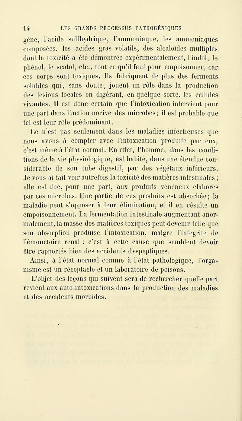 gène, Tacide sulfhydrique, l'ammoniaque, les ammoniaques composées, les acides gras volatils, des alcaloïdes multiples dont la toxicité a été démontrée expérimentalement, Tindol, le phénol, le scatol, etc., tout ce qu'il faut pour empoisonner, car ces corps sont toxiques. Ils fabriquent de plus des ferments solubles qui, sans doute^ jouent un rôle dans la production des lésions locales en digérant, en quelque sorte, les cellules vivantes. Il est donc certain que l'intoxication intervient pour une part dans l'action nocive des microbes; il est probable que tel est leur rôle prédominant. Ce n'est pas seulement dans les maladies infectieuses que nous avons à compter avec l'intoxication produite par eux, c'est même à l'état normal. En effet, l'homme, dans les condi- tions de la vie physiologique, est habité, dans une étendue con- sidérable de son tube digestif, par des végétaux inférieurs. Je vous ai fait voir autrefois la toxicité des matières intestinales ; elle est due, pour une part, aux produits vénéneux élaborés par ces microbes. Une partie de ces produits est absorbée; la maladie peut s'opposer à leur éUmination, et il en résulte un empoisonnement. La fermentation intestinale augmentant anor- malement, la masse des matières toxiques peut devenir telle que son absorption produise l'intoxication, malgré l'intégrité de l'émonctoire rénal : c'est à cette cause que semblent devoir être rapportés bien des accidents dyspeptiques. Ainsi, à l'état normal comme à l'état pathologique, l'orga- nisme est un réceptacle et un laboratoire de poisons. L'objet des leçons qui suivent sera de rechercher quelle part revient aux auto-intoxications dans la production des maladies et des accidents morbides.