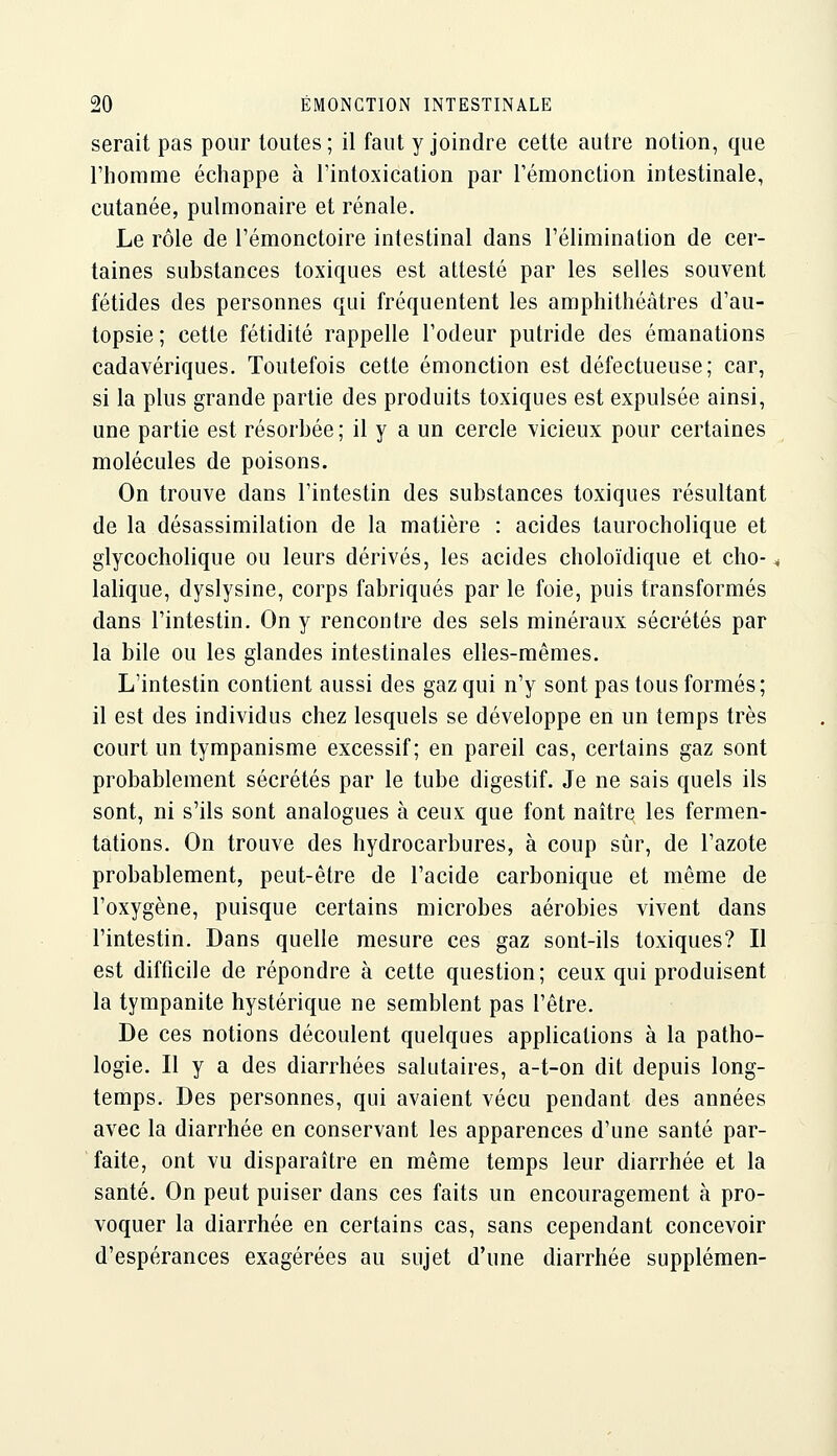 serait pas pour toutes ; il faut y joindre cette autre notion, que l'homme échappe à l'intoxication par Témonction intestinale, cutanée, pulmonaire et rénale. Le rôle de l'émonctoire intestinal dans l'élimination de cer- taines substances toxiques est attesté par les selles souvent fétides des personnes qui fréquentent les amphithéâtres d'au- topsie ; cette fétidité rappelle l'odeur putride des émanations cadavériques. Toutefois cette émonction est défectueuse; car, si la plus grande partie des produits toxiques est expulsée ainsi, une partie est résorbée; il y a un cercle vicieux pour certaines molécules de poisons. On trouve dans l'intestin des substances toxiques résultant de la désassimilation de la matière : acides taurocholique et glycocholique ou leurs dérivés, les acides choloïdique et cho- lalique, dyslysine, corps fabriqués par le foie, puis transformés dans l'intestin. On y rencontre des sels minéraux sécrétés par la bile ou les glandes intestinales elles-mêmes. L'intestin contient aussi des gaz qui n'y sont pas tous formés; il est des individus chez lesquels se développe en un temps très court un tympanisme excessif; en pareil cas, certains gaz sont probablement sécrétés par le tube digestif. Je ne sais quels ils sont, ni s'ils sont analogues à ceux que font naître les fermen- tations. On trouve des hydrocarbures, à coup sûr, de l'azote probablement, peut-être de l'acide carbonique et même de l'oxygène, puisque certains microbes aérobies vivent dans l'intestin. Dans quelle mesure ces gaz sont-ils toxiques? Il est difficile de répondre à cette question; ceux qui produisent la tympanite hystérique ne semblent pas l'être. De ces notions découlent quelques applications à la patho- logie. Il y a des diarrhées salutaires, a-t-on dit depuis long- temps. Des personnes, qui avaient vécu pendant des années avec la diarrhée en conservant les apparences d'une santé par- faite, ont vu disparaître en même temps leur diarrhée et la santé. On peut puiser dans ces faits un encouragement à pro- voquer la diarrhée en certains cas, sans cependant concevoir d'espérances exagérées au sujet d'une diarrhée supplémen-
