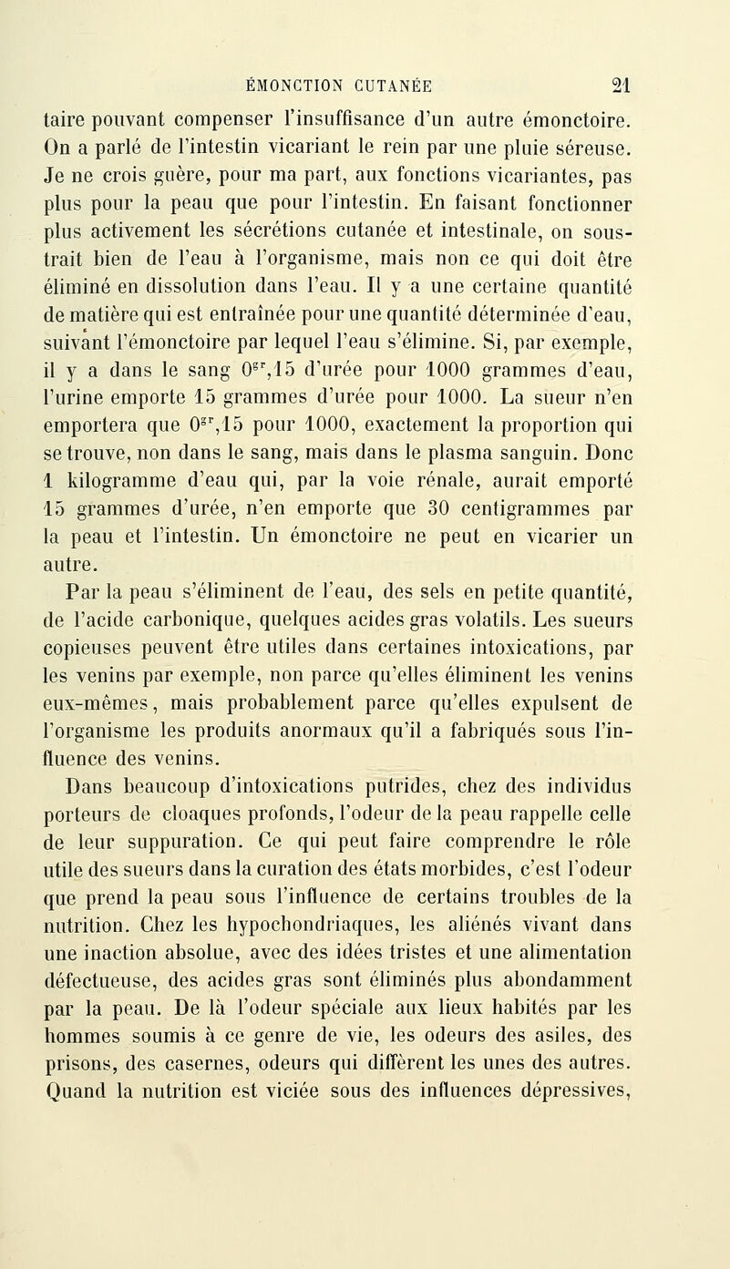 taire pouvant compenser l'insuffisance d'un autre émonctoire. On a parlé de l'intestin vicariant le rein par une pluie séreuse. Je ne crois guère, pour ma part, aux fonctions vicariantes, pas plus pour la peau que pour l'intestin. En faisant fonctionner plus activement les sécrétions cutanée et intestinale, on sous- trait bien de l'eau à l'organisme, mais non ce qui doit être éliminé en dissolution dans l'eau. Il y a une certaine quantité de matière qui est entraînée pour une quantité déterminée d'eau, suivant l'émonctoire par lequel l'eau s'élimine. Si, par exemple, il y a dans le sang O^^IS d'urée pour 1000 grammes d'eau, l'urine emporte 15 grammes d'urée pour 1000. La sueur n'en emportera que O^^lô pour 1000, exactement la proportion qui se trouve, non dans le sang, mais dans le plasma sanguin. Donc 1 kilogramme d'eau qui, par la voie rénale, aurait emporté 15 grammes d'urée, n'en emporte que 30 centigrammes par la peau et l'intestin. Un émonctoire ne peut en vicarier un autre. Par la peau s'éliminent de l'eau, des sels en petite quantité, de l'acide carbonique, quelques acides gras volatils. Les sueurs copieuses peuvent être utiles dans certaines intoxications, par les venins par exemple, non parce qu'elles éliminent les venins eux-mêmes, mais probablement parce qu'elles expulsent de l'organisme les produits anormaux qu'il a fabriqués sous l'in- fluence des venins. Dans beaucoup d'intoxications putrides, chez des individus porteurs de cloaques profonds, l'odeur de la peau rappelle celle de leur suppuration. Ce qui peut faire comprendre le rôle utile des sueurs dans la curation des états morbides, c'est l'odeur que prend la peau sous l'influence de certains troubles de la nutrition. Chez les hypochondriaques, les aliénés vivant dans une inaction absolue, avec des idées tristes et une alimentation défectueuse, des acides gras sont éliminés plus abondamment par la peau. De là l'odeur spéciale aux lieux habités par les hommes soumis à ce genre de vie, les odeurs des asiles, des prisons, des casernes, odeurs qui diffèrent les unes des autres. Quand la nutrition est viciée sous des influences dépressives,