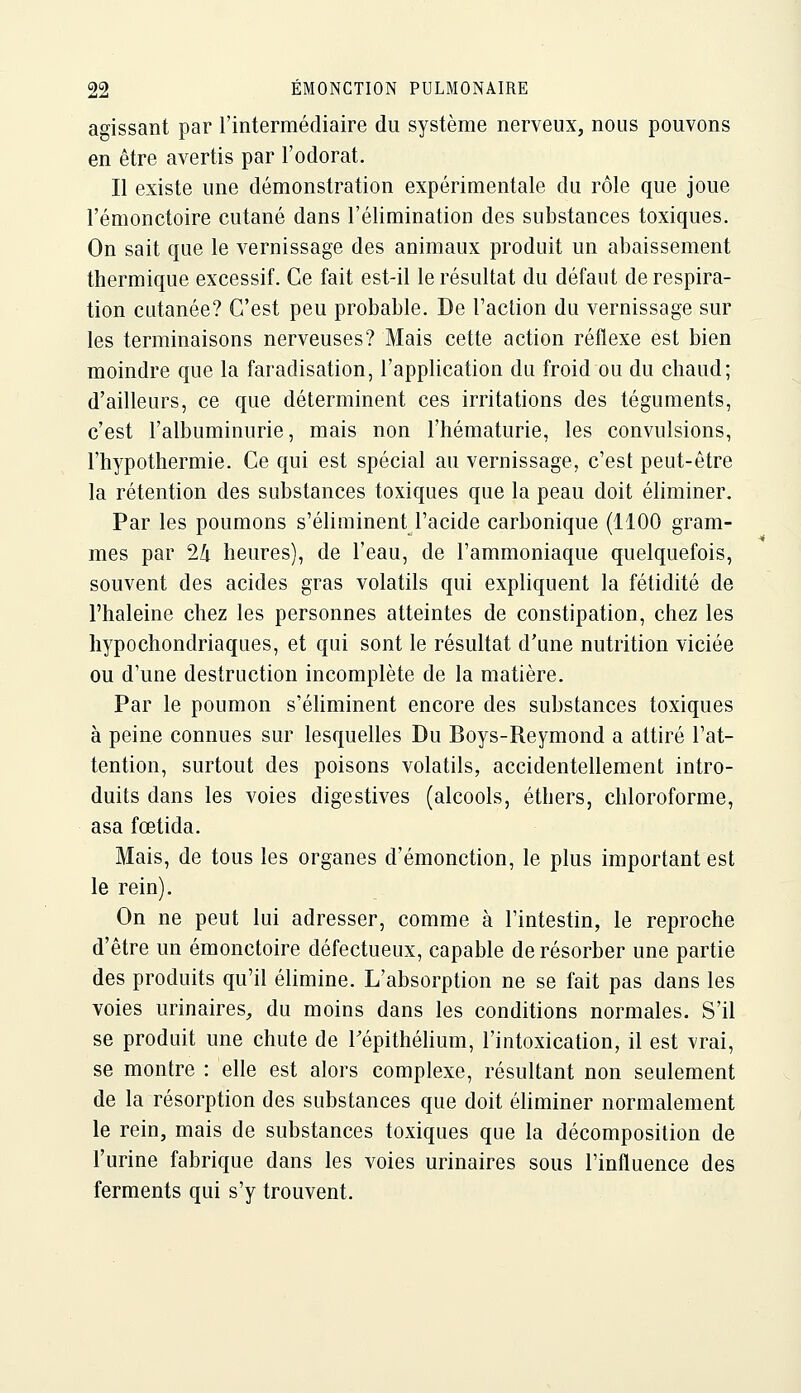 agissant par l'intermédiaire du système nerveux, nous pouvons en être avertis par l'odorat. Il existe une démonstration expérimentale du rôle que joue l'émonctoire cutané dans l'élimination des substances toxiques. On sait que le vernissage des animaux produit un abaissement thermique excessif. Ce fait est-il le résultat du défaut de respira- tion cutanée? C'est peu probable. De l'action du vernissage sur les terminaisons nerveuses? Mais cette action réflexe est bien moindre que la faradisation, l'application du froid ou du chaud; d'ailleurs, ce que déterminent ces irritations des téguments, c'est l'albuminurie, mais non l'hématurie, les convulsions, l'hypothermie. Ce qui est spécial au vernissage, c'est peut-être la rétention des substances toxiques que la peau doit éliminer. Par les poumons s'éliminent l'acide carbonique (1100 gram- mes par 24 heures), de l'eau, de l'ammoniaque quelquefois, souvent des acides gras volatils qui expliquent la fétidité de l'haleine chez les personnes atteintes de constipation, chez les hypochondriaques, et qui sont le résultat d'une nutrition viciée ou d'une destruction incomplète de la matière. Par le poumon s'éliminent encore des substances toxiques à peine connues sur lesquelles Du Boys-Reymond a attiré l'at- tention, surtout des poisons volatils, accidentellement intro- duits dans les voies digestives (alcools, éthers, chloroforme, asa fœtida. Mais, de tous les organes d'émonction, le plus important est le rein). On ne peut lui adresser, comme à l'intestin, le reproche d'être un émonctoire défectueux, capable de résorber une partie des produits qu'il élimine. L'absorption ne se fait pas dans les voies urinaires, du moins dans les conditions normales. S'il se produit une chute de Tépithéhum, l'intoxication, il est vrai, se montre : elle est alors complexe, résultant non seulement de la résorption des substances que doit éliminer normalement le rein, mais de substances toxiques que la décomposition de l'urine fabrique dans les voies urinaires sous l'influence des ferments qui s'y trouvent.