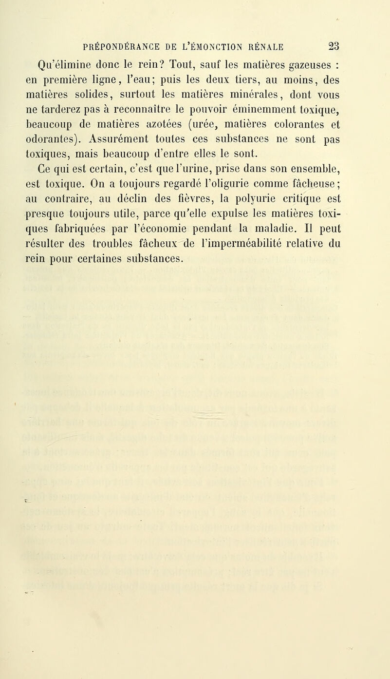 Qu'élimine donc le rein? Tout, sauf les matières gazeuses : en première ligne, l'eau; puis les deux tiers, au moins, des matières solides, surtout les matières minérales, dont vous ne tarderez pas à reconnaître le pouvoir éminemment toxique, beaucoup de matières azotées (urée, matières colorantes et odorantes). Assurément toutes ces substances ne sont pas toxiques, mais beaucoup d'entre elles le sont. Ce qui est certain, c'est que l'urine, prise dans son ensemble, est toxique. On a toujours regardé l'oligurie comme fâcheuse ; au contraire, au déclin des fièvres, la polyurie critique est presque toujours utile, parce qu'elle expulse les matières toxi- ques fabriquées par l'économie pendant la maladie. Il peut résulter des troubles fâcheux de l'imperméabilité relative du rein pour certaines substances.