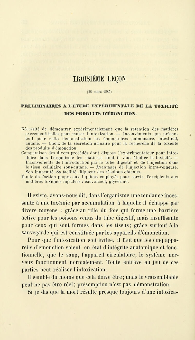 TROISIÈME LEÇON (28 mars 1885) PRÉLIMi;\AIRES A L'ÉTUDE EXPÉRIMENTALE DE LA TOXICITÉ DES PRODUITS D'ÉMOXCTIO]\. Nécessité de démontrer expérimentalement que la rétention des matières excrémentitielles peut causer l'intoxication. — Inconvénients que présen- tent pour cette démonstration les émonctoires pulmonaire, intestinal, cutané. — Choix de la sécrétion urinaire pour la recherche de la toxicité des produits d'émonction. Comparaison des divers procédés dont dispose l'expérimentateur pour intro- duire dans l'organisme les matières dont il veut étudier la toxicité. — Inconvénients de l'introduction par le tube digestif et de l'injection dans le tissu cellulaire sous-cutané. — Avantages de l'injection intra-veineuse. Son innocuité. Sa facilité. Rigueur des résultats obtenus. Étude de l'action propre aux liquides employés pour servir d'excipients aux matières toxiques injectées : eau^ alcool, glycérine. Il existe, avons-nous dit, dans l'organisme une tendance inces- sante à une toxémie par accumulation à laquelle il échappe par divers moyens : grâce au rôle du foie qui forme une barrière active pour les poisons venus du tube digestif, mais insuffisante pour ceux qui sont formés dans les tissus; grâce surtout à la sauvegarde qui est constituée parles appareils d'émonction. Pour que l'intoxication soit évitée, il faut que les cinq appa- reils d'émonction soient en état d'intégrité anatomique et fonc- tionnelle, que le sang, l'appareil circulatoire, le système ner- veux fonctionnent normalement. Toute entrave au jeu de ces parties peut réaliser l'intoxication. Il semble du moins que cela doive être; mais le vraisemblable peut ne pas être réel; présomption n'est pas démonstration. Si je dis que la mort résulte presque toujours d'une intoxica-