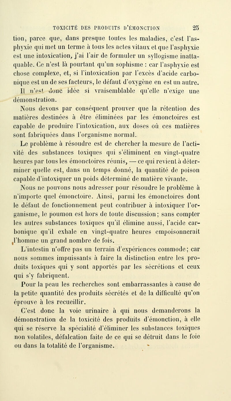 tien, parce que, dans presque toutes les maladies, c'est Tas- phyxie qui met un terme à tous les actes vitaux et que l'asphyxie est une intoxication, j'ai l'air de formuler un syllogisme inatta- quable. Ce n'est là pourtant qu'un sophisme : car l'asphyxie est chose complexe, et, si l'intoxication par l'excès d'acide carbo- nique est un de ses facteurs, le défaut d'oxygène en est un autre. Il n'e«t uuuc idée si vraisemblable qu'elle n'exige une démonstration. Nous devons par conséquent prouver que la rétention des matières destinées à être éliminées par les émonctoires est capable de produire l'intoxication, aux doses où ces matières sont fabriquées dans l'organisme normal. Le problème à résoudre est de chercher la mesure de l'acti- vité des substances toxiques qui s'éhminent en vingt-quatre heures par tous les émonctoires réunis, — ce qui revient à déter- miner quelle est, dans un temps donné, la quantité de poison capable d'intoxiquer un poids déterminé de matière vivante. Nous ne pouvons nous adresser pour résoudre le problème à n'importe quel émonctoire. Ainsi, parmi les émonctoires dont le défaut de fonctionnement peut contribuer à intoxiquer l'or- ganisme, le poumon est hors de toute discussion; sans compter les autres substances toxiques qu'il élimine aussi, l'acide car- bonique qu'il exhale en vingt-quatre heures empoisonnerait jl'homme un grand nombre de fois. L'intestin n'offre pas un terrain d'expériences commode ; car nous sommes impuissants à faire la distinction entre les pro- duits toxiques qui y sont apportés par les sécrétions et ceux qui s'y fabriquent. Pour la peau les recherches sont embarrassantes à cause de la petite quantité des produits sécrétés et de la difficulté qu'on éprouve à les recueillir. C'est donc la voie urinaire à qui nous demanderons la démonstration de la toxicité des produits d'émonction, à elle qui se réserve la spécialité d'éhminer les substances toxiques non volatiles, défalcation faite de ce qui se détruit dans le foie ou dans la totalité de l'organisme.