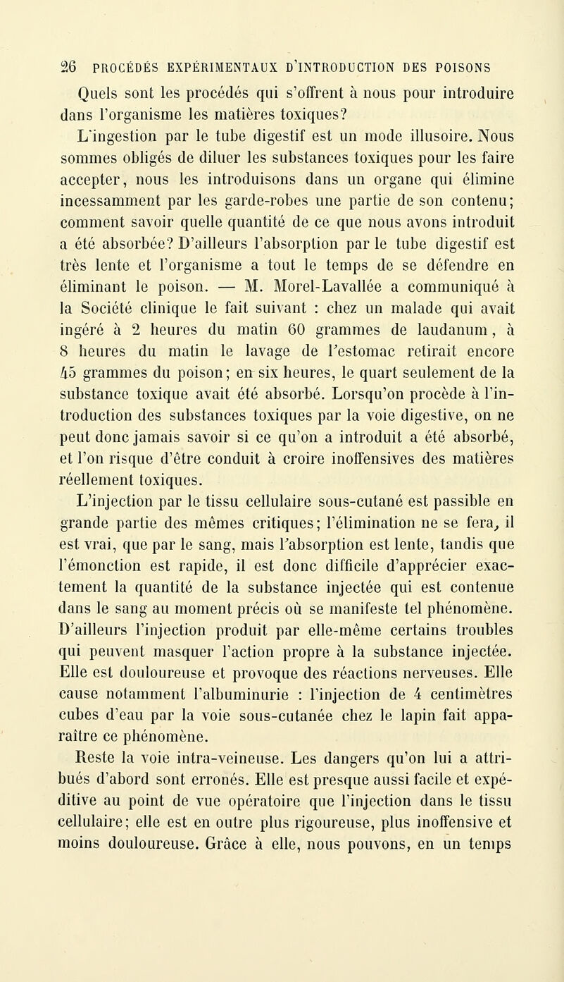 Quels sont les procédés qui s'offrent à nous pour introduire dans l'organisme les matières toxiques? Lingestion par le tube digestif est un mode illusoire. Nous sommes obligés de diluer les substances toxiques pour les faire accepter, nous les introduisons dans un organe qui élimine incessamment par les garde-robes une partie de son contenu; comment savoir quelle quantité de ce que nous avons introduit a été absorbée? D'ailleurs l'absorption par le tube digestif est très lente et l'organisme a tout le temps de se défendre en éliminant le poison. — M. Morel-Lavallée a communiqué à la Société clinique le fait suivant : chez un malade qui avait ingéré à 2 heures du matin 60 grammes de laudanum, à 8 heures du matin le lavage de Testomac retirait encore kb grammes du poison; ert six heures, le quart seulement de la substance toxique avait été absorbé. Lorsqu'on procède à l'in- troduction des substances toxiques par la voie digestive, on ne peut donc jamais savoir si ce qu'on a introduit a été absorbé, et l'on risque d'être conduit à croire inoffensives des matières réellement toxiques. L'injection par le tissu cellulaire sous-cutané est passible en grande partie des mêmes critiques ; l'élimination ne se fera^ il est vrai, que par le sang, mais Tabsorption est lente, tandis que l'émonction est rapide, il est donc difficile d'apprécier exac- tement la quantité de la substance injectée qui est contenue dans le sang au moment précis où se manifeste tel phénomène. D'ailleurs l'injection produit par elle-même certains troubles qui peuvent masquer l'action propre à la substance injectée. Elle est douloureuse et provoque des réactions nerveuses. Elle cause notamment l'albuminurie : l'injection de 4 centimètres cubes d'eau par la voie sous-cutanée chez le lapin fait appa- raître ce phénomène. Reste la voie intra-veineuse. Les dangers qu'on lui a attri- bués d'abord sont erronés. Elle est presque aussi facile et expé- ditive au point de vue opératoire que l'injection dans le tissu cellulaire; elle est en outre plus rigoureuse, plus inoffensive et moins douloureuse. Grâce à elle, nous pouvons, en un temps