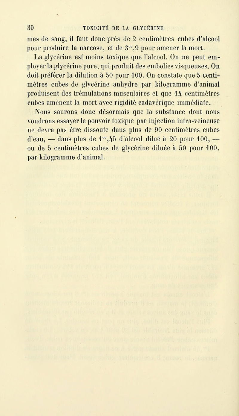 mes de sang, il faut donc près de 2 centimètres cubes d'alcool pour produire la narcose, et de S'^^O pour amener la mort. La glycérine est moins toxique que l'alcool. On ne peut em- ployer la glycérine pure, qui produit des embolies visqueuses. On doit préférer la dilution à 50 pour 100. On constate que 5 centi- mètres cubes de glycérine anhydre par kilogramme d'animal produisent des trémulations musculaires et que Ih centimètres cubes amènent la mort avec rigidité cadavérique immédiate. Nous saurons donc désormais que la substance dont nous voudrons essayer le pouvoir toxique par injection intra-veineuse ne devra pas être dissoute dans plus de 90 centimètres cubes d'eau, — dans plus de l'='',/i5 d'alcool dilué à 20 pour 100, — ou de 5 centimètres cubes de glycérine diluée à 50 pour 100, par kilogramme d'animal.