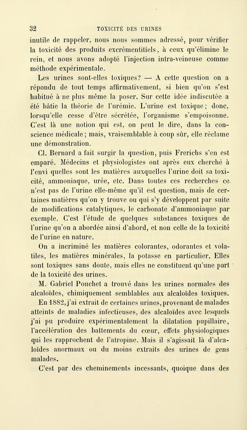 inutile de rappeler, nous nous sommes adressé, pour vérifier la toxicité des produits excrémentitiels, à ceux qu'élimine le rein, et nous avons adopté l'injection intra-veineuse comme méthode expérimentale. Les urines sont-elles toxiques? — A cette question on a répondu de tout temps affirmativement, si bien qu'on s'est habitué à ne plus même la poser. Sur cette idée indiscutée a été bâtie la théorie de l'urémie. L'urine est toxique; donc, lorsqu'elle cesse d'être sécrétée, l'organisme s'empoisonne. C'est là une notion qui est, on peut le dire, dans la con- science médicale ; mais, vraisemblable à coup sûr, elle réclame une démonstration. Cl. Bernard a fait surgir la question, puis Frerichs s'en est emparé. Médecins et physiologistes ont après eux cherché à l'envi quelles sont les matières auxquelles l'urine doit sa toxi- cité, ammoniaque, urée, etc. Dans toutes ces recherches ce n'est pas de l'urine elle-même qu'il est question, mais de cer- taines matières qu'on y trouve ou qui s'y développent par suite de modifications catalytiques, le carbonate d'ammoniaque par exemple. C'est l'étude de quelques substances toxiques de l'urine qu'on a abordée ainsi d'abord, et non celle de la toxicité de l'urine en nature. On a incriminé les matières colorantes, odorantes et vola- tiles, les matières minérales, la potasse en particulier. Elles sont toxiques sans doute, mais elles ne constituent qu'une part de la toxicité des urines. M. Gabriel Pouchet a trouvé dans les urines normales des alcaloïdes, chimiquement semblables aux alcaloïdes toxiques. En 1882, j'ai extrait de certaines urines, provenant de malades atteints de maladies infectieuses, des alcaloïdes avec lesquels j'ai pu produire expérimentalement la dilatation pupillaire, l'accélération des battements du cœur, effets physiologiques qui les rapprochent de l'atropine. Mais il s'agissait là d'alca- loïdes anormaux ou du moins extraits des urines de gens malades. C'est par des cheminements incessants, quoique dans des