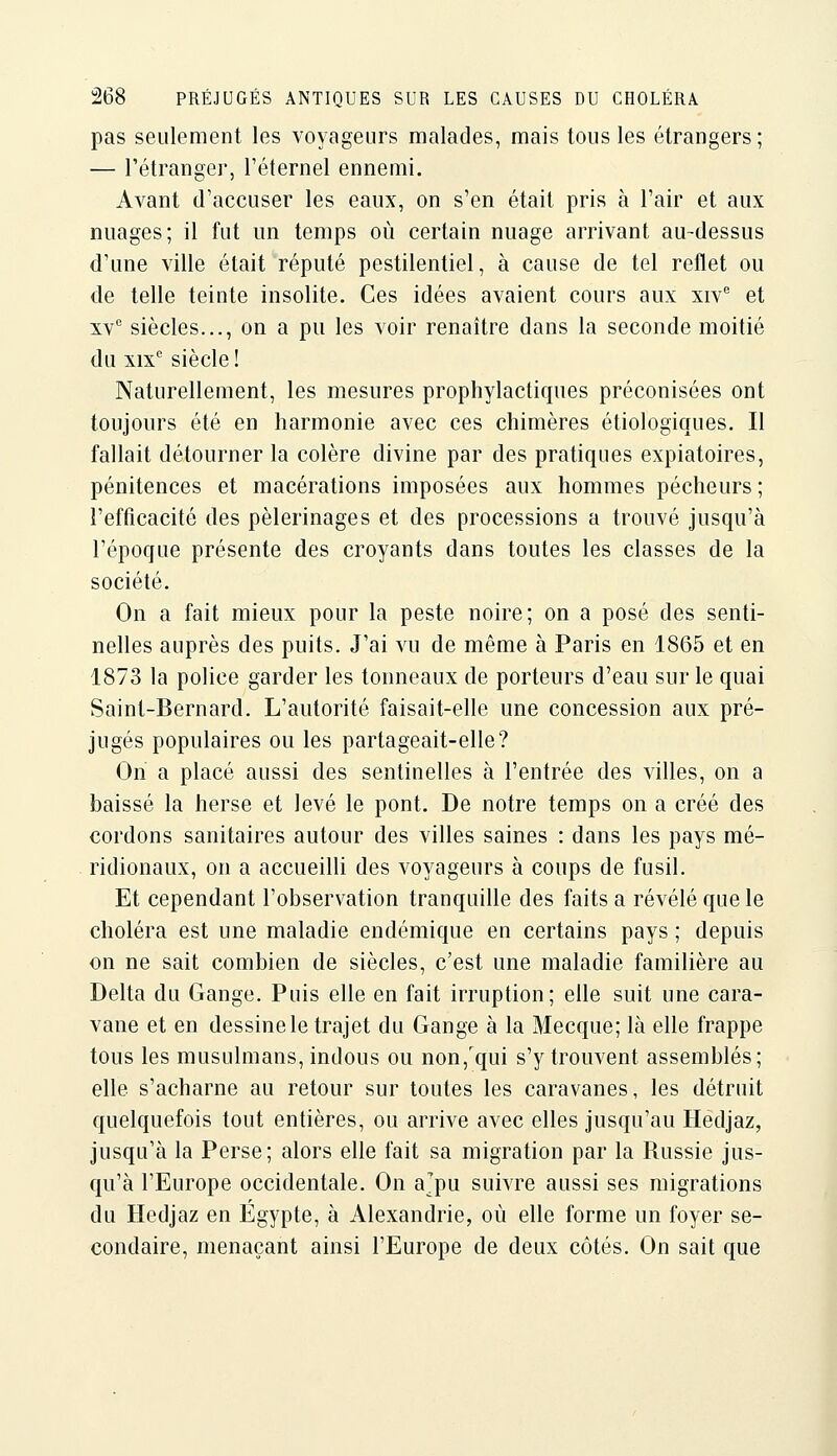pas seulement les voyageurs malades, mais tous les étrangers; — l'étranger, l'éternel ennemi. Avant d'accuser les eaux, on s'en était pris à l'air et aux nuages; il fut un temps où certain nuage arrivant au-dessus d'une ville était réputé pestilentiel, à cause de tel reflet ou de telle teinte insolite. Ces idées avaient cours aux xiv et XV'' siècles..., on a pu les voir renaître dans la seconde moitié du xix siècle ! Naturellement, les mesures prophylactiques préconisées ont toujours été en harmonie avec ces chimères étiologiques. Il fallait détourner la colère divine par des pratiques expiatoires, pénitences et macérations imposées aux hommes pécheurs ; l'efficacité des pèlerinages et des processions a trouvé jusqu'à l'époque présente des croyants dans toutes les classes de la société. On a fait mieux pour la peste noire; on a posé des senti- nelles auprès des puits. J'ai vu de même à Paris en 1865 et en 1873 la police garder les tonneaux de porteurs d'eau sur le quai Saint-Bernard. L'autorité faisait-elle une concession aux pré- jugés populaires ou les partageait-elle? On a placé aussi des sentinelles à l'entrée des villes, on a baissé la herse et levé le pont. De notre temps on a créé des cordons sanitaires autour des villes saines : dans les pays mé- ridionaux, on a accueilli des voyageurs à coups de fusil. Et cependant l'observation tranquille des faits a révélé que le choléra est une maladie endémique en certains pays ; depuis on ne sait combien de siècles, c'est une maladie familière au Delta du Gange. Puis elle en fait irruption; elle suit une cara- vane et en dessine le trajet du Gange à la Mecque; là elle frappe tous les musulmans, indous ou non,'qui s'y trouvent assemblés; elle s'acharne au retour sur toutes les caravanes, les détruit quelquefois tout entières, ou arrive avec elles jusqu'au Iledjaz, jusqu'à la Perse; alors elle fait sa migration par la Russie jus- qu'à l'Europe occidentale. On ajpu suivre aussi ses migrations du Hedjaz en Egypte, à Alexandrie, où elle forme un foyer se- condaire, menaçant ainsi l'Europe de deux côtés. On sait que