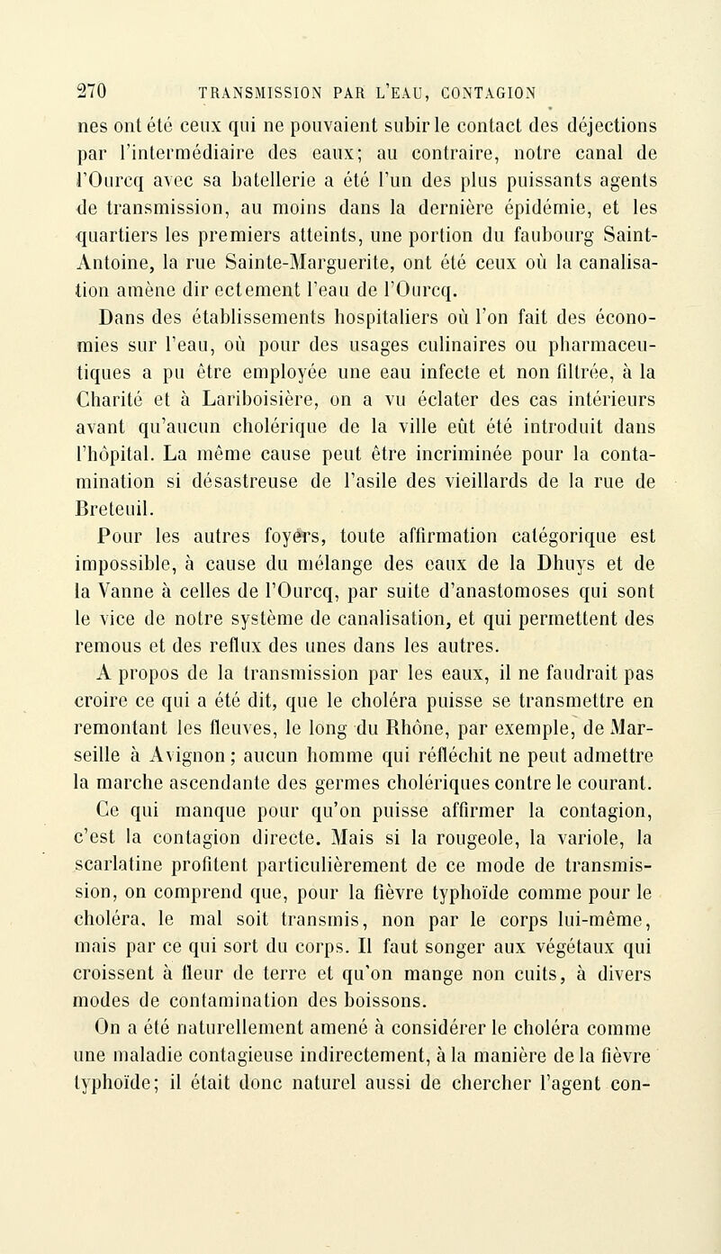 nés ont été ceux qui ne pouvaient subir le contact des déjections par l'intermédiaire des eaux; au contraire, notre canal de rOurcq avec sa batellerie a été l'un des plus puissants agents de transmission, au moins dans la dernière épidémie, et les quartiers les premiers atteints, une portion du faubourg Saint- Antoine, la rue Sainte-Marguerite, ont été ceux où la canalisa- tion amène dir ectement l'eau de l'Ourcq. Dans des établissements hospitaliers où l'on fait des écono- mies sur l'eau, où pour des usages culinaires ou pharmaceu- tiques a pu être employée une eau infecte et non filtrée, à la Charité et à Lariboisière, on a vu éclater des cas intérieurs avant qu'aucun cholérique de la ville eût été introduit dans l'hôpital. La même cause peut être incriminée pour la conta- mination si désastreuse de l'asile des vieillards de la rue de Breteuil. Pour les autres foyers, toute affirmation catégorique est impossible, à cause du mélange des eaux de la Dhuys et de la Vanne à celles de l'Ourcq, par suite d'anastomoses qui sont le vice de notre système de canalisation, et qui permettent des remous et des reflux des unes dans les autres. A propos de la transmission par les eaux, il ne faudrait pas croire ce qui a été dit, que le choléra puisse se transmettre en remontant les fleuves, le long du Rhône, par exemple, de Mar- seille à Avignon ; aucun homme qui réfléchit ne peut admettre la marche ascendante des germes cholériques contre le courant. Ce qui manque pour qu'on puisse affirmer la contagion, c'est la contagion directe. Mais si la rougeole, la variole, la scarlatine profitent particulièrement de ce mode de transmis- sion, on comprend que, pour la fièvre typhoïde comme pour le choléra, le mal soit transmis, non par le corps lui-même, mais par ce qui sort du corps. Il faut songer aux végétaux qui croissent à fleur de terre et qu'on mange non cuits, à divers modes de contamination des boissons. On a été naturellement amené à considérer le choléra comme une maladie contagieuse indirectement, à la manière delà fièvre typhoïde; il était donc naturel aussi de chercher l'agent con-