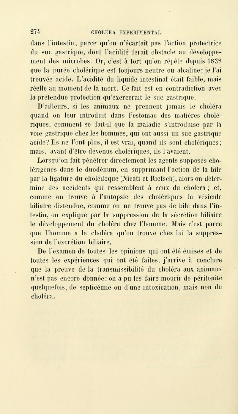 dans l'intestin, parce qu'on n'écartait pas Taction protectrice du suc gastrique, dont l'acidité ferait obstacle au développe- ment des microbes. Or, c'est à tort qu'on répète depuis 1832 que la purée cholérique est toujours neutre ou alcaline; je l'ai trouvée acide. L'acidité du liquide intestinal était faible, mais réelle au moment de la mort. Ce fait est en contradiction avec la prétendue protection qu'exercerait le suc gastrique. D'ailleurs, si les animaux ne prennent jamais le choléra quand on leur introduit dans l'estomac des matières cholé- riques, comment se fait-il que la maladie s'introduise par la voie gastrique chez les hommes, qui ont aussi un suc gastrique acide? Ils ne l'ont plus, il est vrai, quand ils sont cholériques; mais, avant d'être devenus cholériques, ils l'avaient. Lorsqu'on fait pénétrer directement les agents supposés cho- lérigènes dans le duodénum, en supprimant l'action de la bile par la hgature du cholédoque (Nicati et Rietsch), alors on déter- mine des accidents qui ressemblent à ceux du choléra ; et, comme on trouve à l'autopsie des cholériques la vésicule biliaire distendue, comme on ne trouve pas de bile dans l'in- testin, on explique par la suppression de la sécrétion biliaire le développement du choléra chez l'homme. Mais c'est parce que l'homme a le choléra qu'on trouve chez lui la suppres- sion de l'excrétion biliaire. De l'examen de toutes les opinions qui ont été émises et de toutes les expériences qui ont été faites, j'arrive à conclure que la preuve de la transmissibilité du choléra aux animaux n'est pas encore donnée; on a pu les faire mourir de péritonite quelquefois, de septicémie ou d'une intoxication, mais non du choléra.