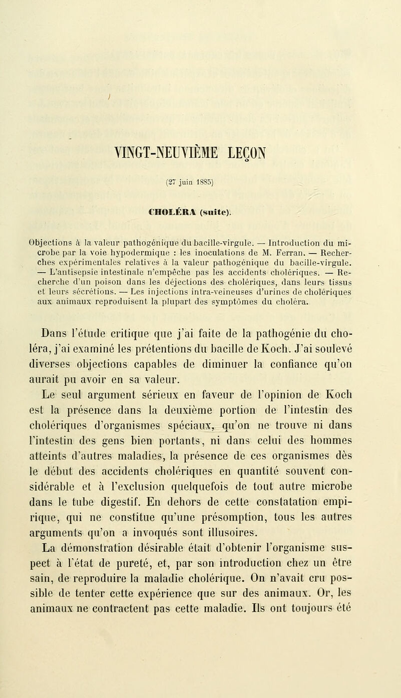 YINGT-NEUYIEME LEÇON (27 juiQ 18S5) CHOLÉRA (suite). Objections à la valeur pathogénique du bacille-virgule. — Introduction du mi- crobe par la voie hypodermique : les inoculations de M. Ferran. — Recher- ches expérimentales relatives à la valeur pathogénique du bacille-virgule. — L'antisepsie intestinale n'empêche pas les accidents cholériques. — Re- cherche d'un poison dans les déjections des cholériques, dans leurs tissus et leurs sécrétions. — Les injections intra-veineuses d'urines de cholériques aux animaux reproduisent la plupart des symptômes du choléra. Dans l'étude critique que j'ai faite de la pathogénie du cho- léra, j'ai examiné les prétentions du bacille de Koch. J'ai soulevé diverses objections capables de diminuer la confiance qu'on aurait pu avoir en sa valeur. Le seul argument sérieux en faveur de l'opinion de Koch est la présence dans la deuxième portion de l'intestin des cholériques d'organismes spéciaux, qu'on ne trouve ni dans l'intestin des gens bien portants, ni dans celui des hommes atteints d'autres maladies, la présence de ces organismes dès le début des accidents cholériques en quantité souvent con- sidérable et à l'exclusion quelquefois de tout autre microbe dans le tube digestif. En dehors de cette constatation empi- rique, qui ne constitue qu'une présomption, tous les autres arguments qu'on a invoqués sont illusoires. La démonstration désirable était d'obtenir l'organisme sus- pect à rétat de pureté, et, par son introduction chez un être sain, de reproduire la maladie cholérique. On n'avait cru pos- sible de tenter cette expérience que sur des animaux. Or, les animaux ne contractent pas cette maladie. Ils ont toujours été