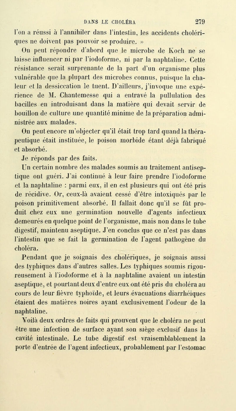 l'on a réussi à l'annihiler dans l'intestin, les accidents choléri- ques ne doivent pas pouvoir se produire. » On peut répondre d'abord que le microbe de Koch ne se laisse influencer ni par l'iodoforme, ni par la naphtaline. Cette résistance serait surprenante de la part d'un organisme plus vulnérable que la plupart des microbes connus, puisque la cha- leur et la dessiccation le tuent. D'ailleurs, j'invoque une expé- rience de M. Chantemesse qui a entravé la pullulation des bacilles en introduisant dans la matière qui devait servir de bouillon de culture une quantité minime de la préparation admi- nistrée aux malades. On peut encore m'objecter qu'il était trop tard quand la théra- peutique était instituée, le poison morbide étant déjà fabriqué et absorbé. Je réponds par des faits. Un certain nombre des malades soumis au traitement antisep- tique ont guéri. J'ai continué à leur faire prendre l'iodoforme et la naphtaline : parmi eux, il en est plusieurs qui ont été pris de récidive. Or, ceux-là avaient cessé d'être intoxiqués par le poison primitivement absorbé. Il fallait donc qu'il se fût pro- duit chez eux une germination nouvelle d'agents infectieux demeurés en quelque point de l'organisme, mais non dans le tube digestif, maintenu aseptique. J'en conclus que ce n'est pas dans l'intestin que se fait la germination de l'agent pathogène du choléra. Pendant que je soignais des cholériques, je soignais aussi des typhiques dans d'autres salles. Les typhiques soumis rigou- reusement à l'iodoforme et à la naphtaline avaient un intestin aseptique, et pourtant deux d'entre eux ont été pris du choléra au cours de leur fièvre typhoïde, et leurs évacuations diarrhéiques étaient des matières noires ayant exclusivement l'odeur de la na,phtaline. Yoilà deux ordres de faits qui prouvent que le choléra ne peut être une infection de surface ayant son siège exclusif dans la cavité intestinale. Le tube digestif est vraisemblablement la porte d'entrée de l'agent infectieux, probablement par l'estomac
