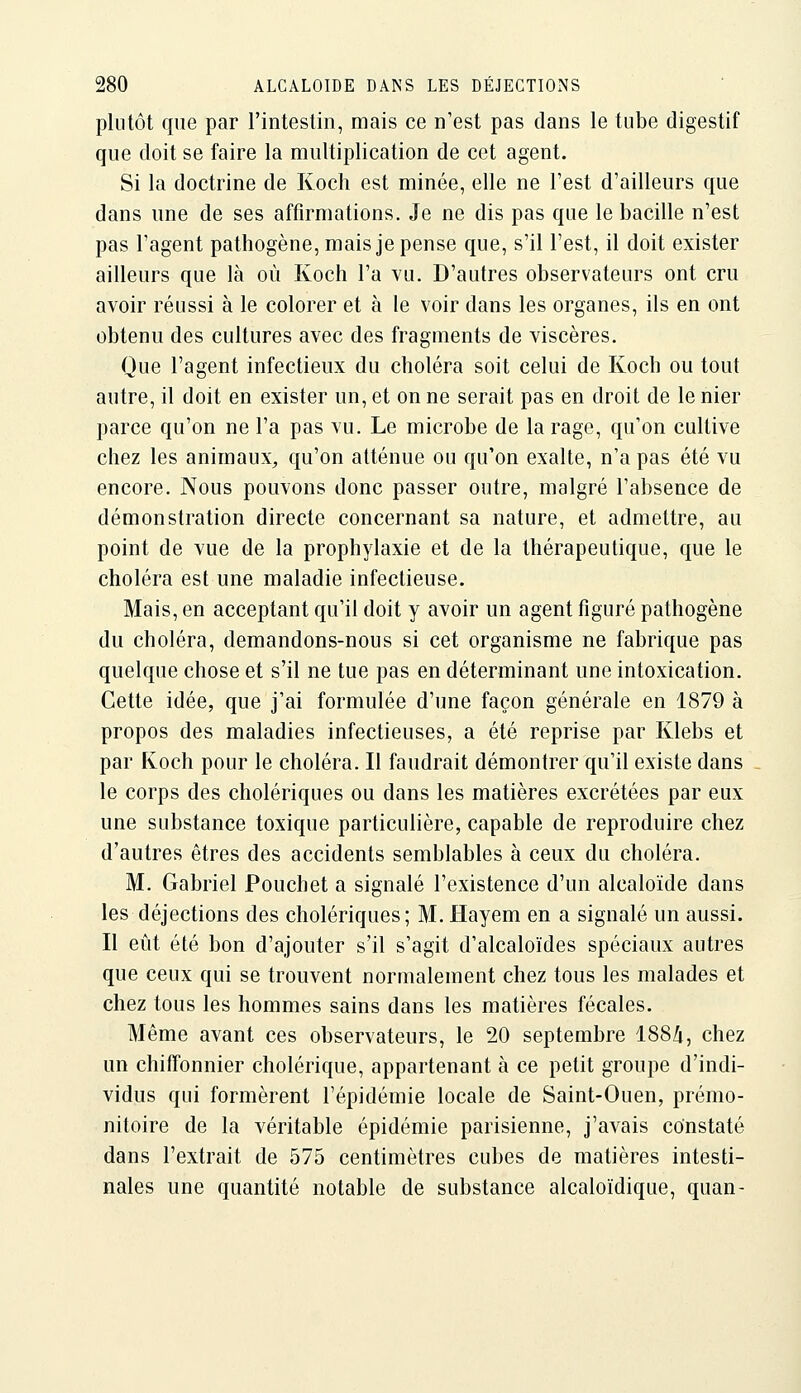 plutôt que par l'intestin, mais ce n'est pas clans le tube digestif que doit se faire la multiplication de cet agent. Si la doctrine de Koch est minée, elle ne l'est d'ailleurs que dans une de ses affirmations. Je ne dis pas que le bacille n'est pas l'agent pathogène, mais je pense que, s'il l'est, il doit exister ailleurs que là où Koch l'a vu. D'autres observateurs ont cru avoir réussi à le colorer et à le voir dans les organes, ils en ont obtenu des cultures avec des fragments de viscères. Que l'agent infectieux du choléra soit celui de Koch ou tout autre, il doit en exister un, et on ne serait pas en droit de le nier parce qu'on ne l'a pas vu. Le microbe de la rage, qu'on cultive chez les animaux, qu'on atténue ou qu'on exalte, n'a pas été vu encore. Nous pouvons donc passer outre, malgré l'absence de démonstration directe concernant sa nature, et admettre, au point de vue de la prophylaxie et de la thérapeutique, que le choléra est une maladie infectieuse. Mais, en acceptant qu'il doit y avoir un agent figuré pathogène du choléra, demandons-nous si cet organisme ne fabrique pas quelque chose et s'il ne tue pas en déterminant une intoxication. Cette idée, que j'ai formulée d'une façon générale en 1879 à propos des maladies infectieuses, a été reprise par Klebs et par Koch pour le choléra. Il faudrait démontrer qu'il existe dans le corps des cholériques ou dans les matières excrétées par eux une substance toxique particulière, capable de reproduire chez d'autres êtres des accidents semblables à ceux du choléra. M. Gabriel Pouchet a signalé l'existence d'un alcaloïde dans les déjections des cholériques; M. Hayem en a signalé un aussi. Il eût été bon d'ajouter s'il s'agit d'alcaloïdes spéciaux autres que ceux qui se trouvent normalement chez tous les malades et chez tous les hommes sains dans les matières fécales. Même avant ces observateurs, le 20 septembre 188/i, chez un chiffonnier cholérique, appartenant à ce petit groupe d'indi- vidus qui formèrent l'épidémie locale de Saint-Ouen, prémo- nitoire de la véritable épidémie parisienne, j'avais constaté dans l'extrait de 575 centimètres cubes de matières intesti- nales une quantité notable de substance alcaloïdique, quan-