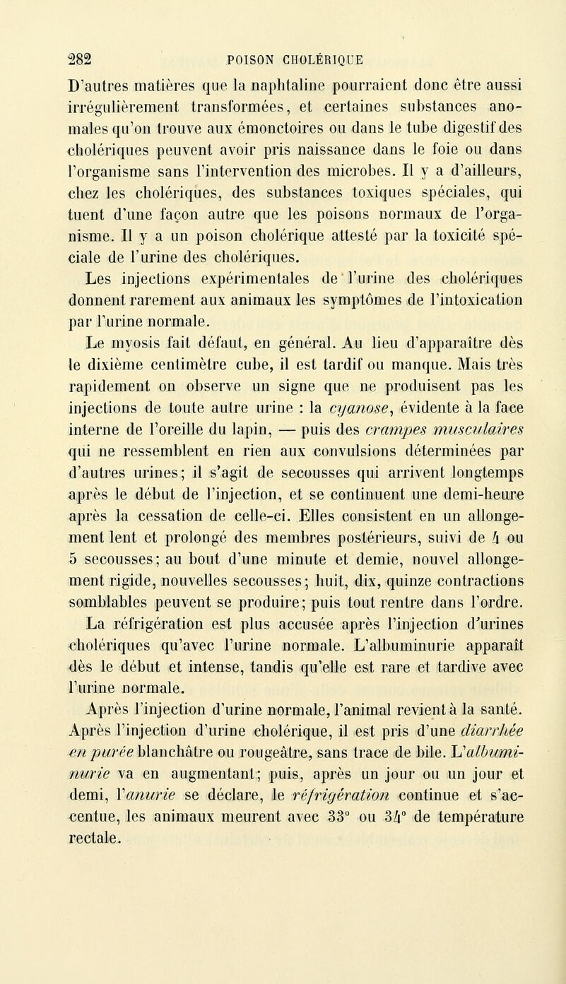 D'autres matières que la naphtaline pourraient donc être aussi irrégulièrement transformées, et certaines substances ano- males qu'on trouve aux émonctoires ou dans le tube digestif des cholériques peuvent avoir pris naissance dans le foie ou dans l'organisme sans l'intervention des microbes. Il y a d'ailleurs, chez les cholériques, des substances toxiques spéciales, qui tuent d'une façon autre que les poisons normaux de l'orga- nisme. Il y a un poison cholérique attesté par la toxicité spé- ciale de l'urine des cholériques. Les injections expérimentales de l'urine des cholériques donnent rarement aux animaux les symptômes de l'intoxication par l'urine normale. Le myosis fait défaut, en général. Au lieu d'apparaître dès le dixième centimètre cube, il est tardif ou manque. Mais très rapidement on observe un signe que ne produisent pas les injections de toute autre urine : la cyanose^ évidente à la face interne de l'oreille du lapin, — puis des crampes musculaires qui ne ressemblent en rien aux convulsions déterminées par d'autres urines; il s'agit de secousses qui arrivent longtemps après le début de l'injection, et se continuent une demi-heure après la cessation de celle-ci. Elles consistent en un allonge- ment lent et prolongé des membres postérieurs, suivi de h ou 5 secousses; au bout d'une minute et demie, nouvel allonge- ment rigide, nouvelles secousses; huit, dix, quinze contractions somblables peuvent se produire; puis tout rentre dans l'ordre. La réfrigération est plus accusée après l'injection d'urines cholériques qu'avec l'urine normale. L'albuminurie apparaît dès le début et intense, tandis qu'elle est rare et tardive avec l'urine normale. Après l'injection d'urine normale, l'animal revient à la santé. Après l'injection d'urine cholérique, il est pris d'une diarrhée en purée \Asii\ç\\k[,YQ ou rougeàtre, sans trace de bile. IJalhumi- nurie va en augmentant; puis, après un jour ou un jour et demi, Vanurie se déclare, le réfrigération continue et s'ac- centue, les animaux meurent avec 33° ou 34° de température rectale.