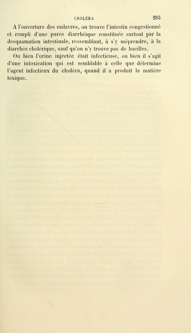 A l'ouverture des cadavres, on trouve l'intestin congestionné et rempli d'une purée diarrhéique constituée surtout par la desquamation intestinale, ressemblant, à s'y méprendre, à la diarrhée cholérique, sauf qu'on n'y trouve pas de bacilles. Ou bien l'urine injectée était infectieuse, ou bien il s'agit d'une intoxication qui est semblable à celle que détermine l'agent infectieux du choléra, quand il a produit la matière toxique.