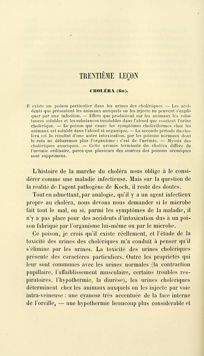 TRENTIÈME LEÇON CHOLÉRA (fiu). Il existe un poison particulier dans les urines des cholériques. — Les acci- dents que présentent les animaux auxquels on les injecte ne peuvent s'expli- quer par une infection. — Effets que produisent sur les animaux les subs- tances solubles et les substances insolubles dans l'alcool que contient l'urine cholérique. — Le poison qui cause les symptômes cholériformes chez les animaux est soluble dans l'alcool et organique. — La seconde période du cho- léra est le résultat d'une autre intoxication, par les poisons normaux dont le rein ne débarrasse plus l'organisme : c'est de l'urémie. — Myosis des cholériques anuriques. — Cette urémie terminale du choléra diffère de l'urémie ordinaire, parce que plusieurs des sources des poisons urémiques sont supprimées. L'histoire de la marche du choléra nous oblige à le consi- dérer comme une maladie infectieuse. Mais sur la question de la réalité de l'agent pathogène de Koch, il reste des doutes. Tout en admettant, par analogie, qu'il y a un agent infectieux propre au choléra, nous devons nous demander si le microbe fait tout le mal, ou si, parmi les symptômes de la maladie, il n'y a pas place pour des accidents d'intoxication dus à un poi- son fabriqué par l'organisme lui-même ou par le microbe. Ce poison, je crois qu'il existe réellement, et l'étude de la toxicité des urines des cholériques m'a conduit à penser qu'il s'élimine par les urines. La toxicité des urines cholériques présente des caractères particuliers. Outre les propriétés qui leur sont communes avec les urines normales (la contraction pupillaire, rafTaiblissement musculaire, certains troubles res- piratoires, l'hypothermie, la diurèse), les urines cholériques déterminent chez les animaux auxquels on les injecte par voie intra-veineuse : une cyanose très accentuée de la face interne de l'oreille, — une hypothermie beaucoup plus considérable et