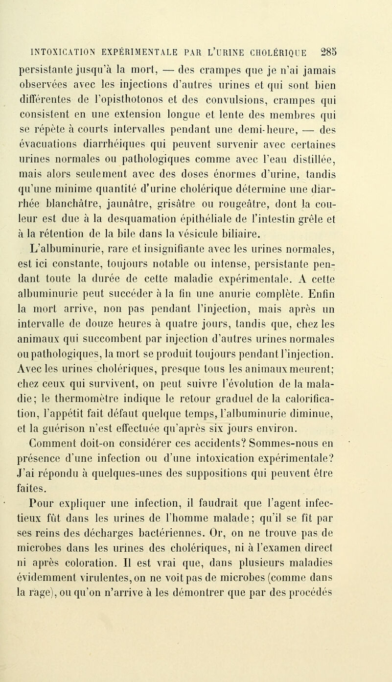 persistante jusqu'à la mort, — des crampes que je n'ai jamais observées avec les injections d'autres urines et qui sont bien difTérentes de l'opisthotonos et des convulsions, crampes qui consistent en une extension longue et lente des membres qui se répète à courts intervalles pendant une demi-heure, — des évacuations diarrhéiques qui peuvent survenir avec certaines urines normales ou pathologiques comme avec l'eau distillée, mais alors seulement avec des doses énormes d'urine, tandis qu'une minime quantité d'urine cholérique détermine une diar- rhée blanchâtre, jaunâtre, grisâtre ou rougeâtre, dont la cou- leur est due à la desquamation épithéhale de l'intestin grêle et à la rétention de la bile dans la vésicule biliaire. L'albuminurie, rare et insignifiante avec les urines normales, est ici constante, toujours notable ou intense, persistante pen- dant toute la durée de cette maladie expérimentale. A cette albuminurie peut succéder à la fin une anurie complète. Enfin la mort arrive, non pas pendant l'injection, mais après un intervalle de douze heures à quatre jours, tandis que, chez les animaux qui succombent par injection d'autres urines normales ou pathologiques, la mort se produit toujours pendant l'injection. Avec les urines cholériques, presque tous les animaux meurent; chez ceux qui survivent, on peut suivre l'évolution de la mala- die; le thermomètre indique le retour graduel delà calorifica- tion, l'appétit fait défaut quelque temps, l'albuminurie diminue, et la guérison n'est effectuée qu'après six jours environ. Comment doit-on considérer ces accidents? Sommes-nous en présence d'une infection ou d'une intoxication expérimentale? J'ai répondu à quelques-unes des suppositions qui peuvent être faites. Pour expliquer une infection, il faudrait que l'agent infec- tieux fût dans les urines de l'homme malade ; qu'il se fît par ses reins des décharges bactériennes. Or, on ne trouve pas de microbes dans les urines des cholériques, ni à l'examen direct ni après coloration. Il est vrai que, dans plusieurs maladies évidemment virulentes, on ne voit pas de microbes (comme dans la rage), ou qu'on n'arrive à les démontrer que par des procédés