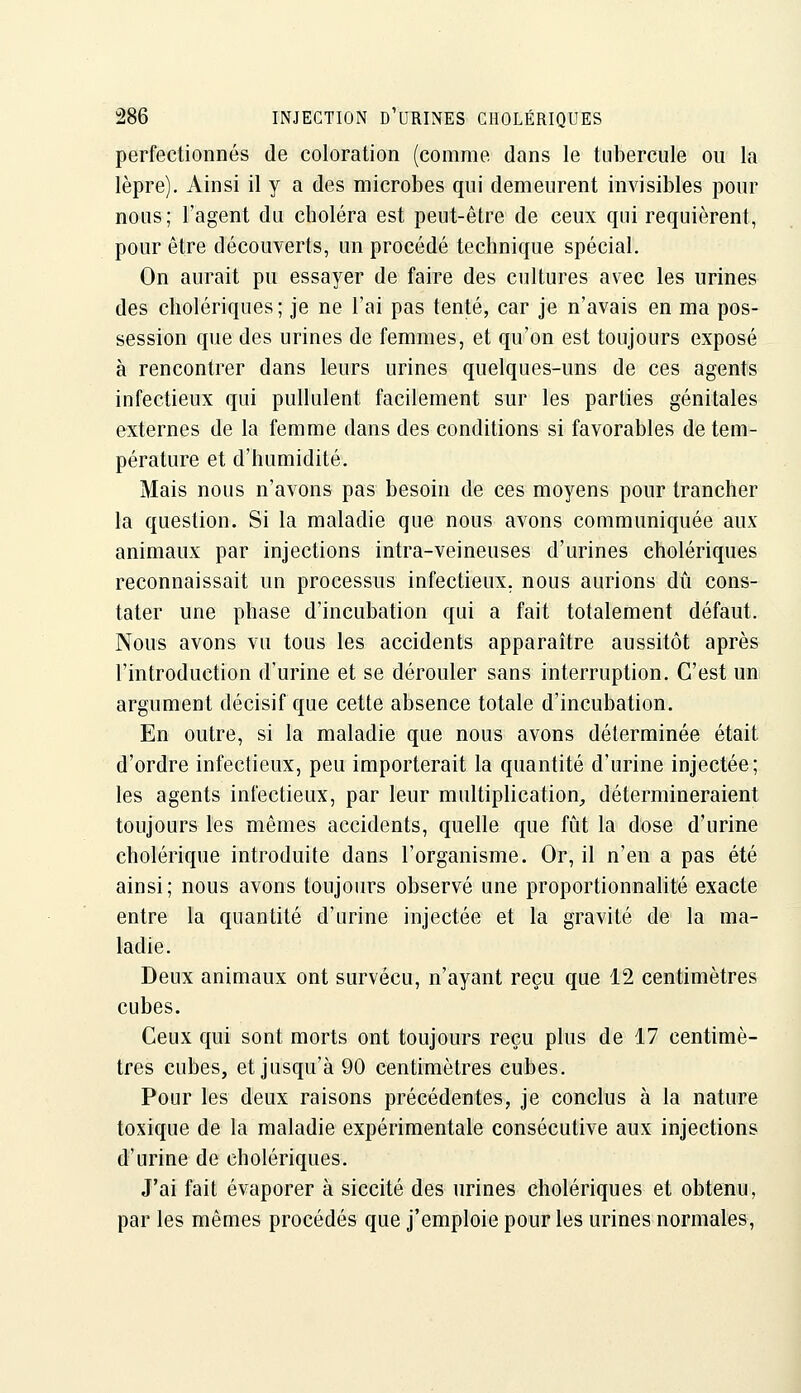 perfectionnés de coloration (comme dans le tubercule ou la lèpre). Ainsi il y a des microbes qui demeurent invisibles pour nous; l'agent du choléra est peut-être de ceux qui requièrent, pour être découverts, un procédé technique spécial. On aurait pu essayer de faire des cultures avec les urines des cholériques; je ne l'ai pas tenté, car je n'avais en ma pos- session que des urines de femmes, et qu'on est toujours exposé à rencontrer dans leurs urines quelques-uns de ces agents infectieux qui pullulent facilement sur les parties génitales externes de la femme dans des conditions si favorables de tem- pérature et d'humidité. Mais nous n'avons pas besoin de ces moyens pour trancher la question. Si la maladie que nous avons communiquée aux animaux par injections intra-veineuses d'urines cholériques reconnaissait un processus infectieux, nous aurions dû cons- tater une phase d'incubation qui a fait totalement défaut. Nous avons vu tous les accidents apparaître aussitôt après l'introduction d'urine et se dérouler sans interruption. C'est un argument décisif que cette absence totale d'incubation. En outre, si la maladie que nous avons déterminée était d'ordre infectieux, peu importerait la quantité d'urine injectée; les agents infectieux, par leur multiplication, détermineraient toujours les mêmes accidents, quelle que fût la dose d'urine cholérique introduite dans l'organisme. Or, il n'en a pas été ainsi; nous avons toujours observé une proportionnalité exacte entre la quantité d'urine injectée et la gravité de la ma- ladie. Deux animaux ont survécu, n'ayant reçu que 12 centimètres cubes. Ceux qui sont morts ont toujours reçu plus de 17 centimè- tres cubes, et jusqu'à 90 centimètres cubes. Pour les deux raisons précédentes, je conclus à la nature toxique de la maladie expérimentale consécutive aux injections d'urine de cholériques. J'ai fait évaporer à siccité des urines cholériques et obtenu, par les mêmes procédés que j'emploie pour les urines normales,