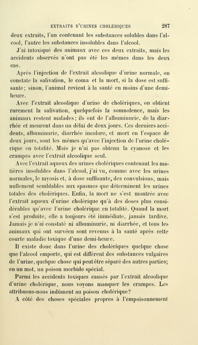 deux extraits, run contenant les substances solubles dans l'al- cool, l'autre les substances insolubles dans l'alcool. J'ai intoxiqué des animaux avec ces deux extraits, mais les accidents observés n'ont pas été les mêmes dans les deux cas. Après l'injection de l'extrait alcoolique d'urine normale, on constate la salivation, le coma et la mort, si la dose est suffi- sante; sinon, l'animal revient à la santé en moins d'une demi- heure. Avec l'extrait alcoolique d'urine de cholériques, on obtient rarement la salivation, quelquefois la somnolence, mais les animaux restent malades ; ils ont de l'albuminurie, de la diar- rhée et meurent dans un délai de deux jours. Ces derniers acci- dents, albuminurie, diarrhée incolore, et mort en l'espace de deux jours, sont les mêmes qu'avec l'injection de l'urine cholé- rique en totahté. Mais je n'ai pas obtenu la cyanose et les crampes avec l'extrait alcoolique seul. Avec l'extrait aqueux des urines cholériques contenant les ma- tières insolubles dans l'alcool, j'ai vu, comme avec les urines normales, le myosis et, à dose suffisante, des convulsions, mais nullement semblables aux spasmes que déterminent les urines totales des cholériques. Enfin, la mort ne s'est montrée avec l'extrait aqueux d'urine cholérique qu'à des doses plus consi- dérables qu'avec l'urine cholérique en totalité. Quand la mort s'est produite, elle a toujours été immédiate, jamais tardive. Jamais je n'ai constaté ni albuminurie, ni diarrhée, et tous les animaux qui ont survécu sont revenus à la santé après cette courte maladie toxique d'une demi-heure. Il existe donc dans l'urine des cholériques quelque chose que l'alcool emporte, qui est différent des substances vulgaires de l'urine, quelque chose qui peut être séparé des autres parties; en un mot, un poison morbide spécial. Parmi les accidents toxiques causés par l'extrait alcoolique d'urine cholérique, nous voyons manquer les crampes. Les attribuons-nous indûment au poison cholérique? A côté des choses spéciales propres à l'empoisonnement