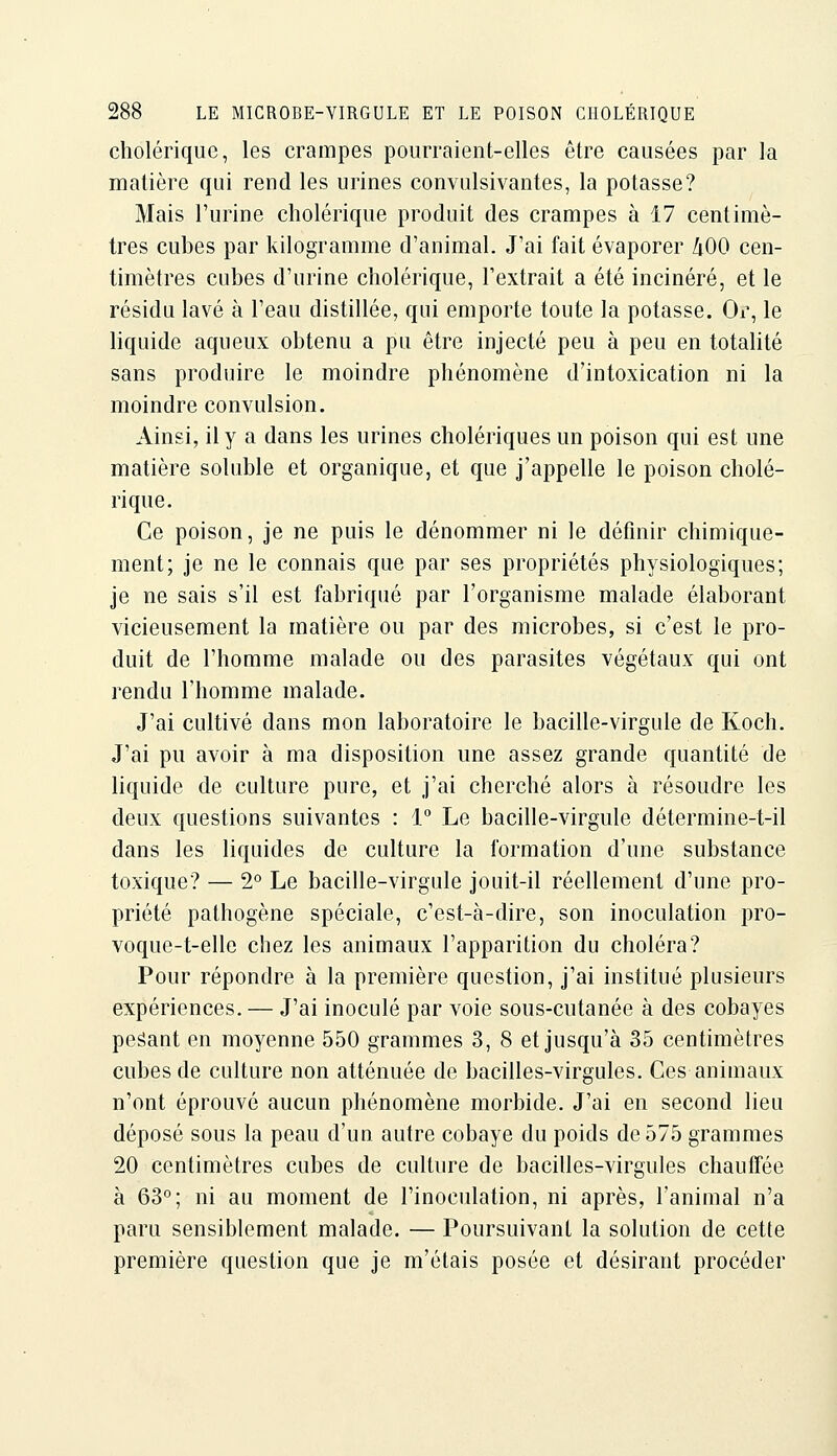 cholérique, les crampes pourraient-elles être causées par la matière qui rend les urines convulsivantes, la potasse? Mais l'urine cholérique produit des crampes à 17 centimè- tres cubes par kilogramme d'animal. J'ai fait évaporer hOO cen- timètres cubes d'urine cholérique, l'extrait a été incinéré, et le résidu lavé à l'eau distillée, qui emporte toute la potasse. Or, le liquide aqueux obtenu a pu être injecté peu à peu en totalité sans produire le moindre phénomène d'intoxication ni la moindre convulsion. Ainsi, il y a dans les urines cholériques un poison qui est une matière soluble et organique, et que j'appelle le poison cholé- rique. Ce poison, je ne puis le dénommer ni le définir chimique- ment; je ne le connais que par ses propriétés ph^^siologiques; je ne sais s'il est fabriqué par l'organisme malade élaborant vicieusement la matière ou par des microbes, si c'est le pro- duit de l'homme malade ou des parasites végétaux qui ont rendu l'homme malade. J'ai cultivé dans mon laboratoire le bacille-virgule de Koch. J'ai pu avoir à ma disposition une assez grande quantité de liquide de culture pure, et j'ai cherché alors à résoudre les deux questions suivantes : 1° Le bacille-virgule détermine-t-il dans les liquides de culture la formation d'une substance toxique? — 2° Le bacille-virgule jouit-il réellement d'une pro- priété pathogène spéciale, c'est-à-dire, son inoculation pro- voque-t-elle chez les animaux l'apparition du choléra? Pour répondre à la première question, j'ai institué plusieurs expériences, — J'ai inoculé par voie sous-cutanée à des cobayes peâant en moyenne 550 grammes 3, 8 et jusqu'à 35 centimètres cubes de culture non atténuée de bacilles-virgules. Ces animaux n'ont éprouvé aucun phénomène morbide. J'ai en second lieu déposé sous la peau d'un autre cobaye du poids de 575 grammes 20 centimètres cubes de culture de bacilles-virgules chaufTée à 63°; ni au moment de l'inoculation, ni après, l'animal n'a paru sensiblement malade. — Poursuivant la solution de cette première question que je m'étais posée et désirant procéder